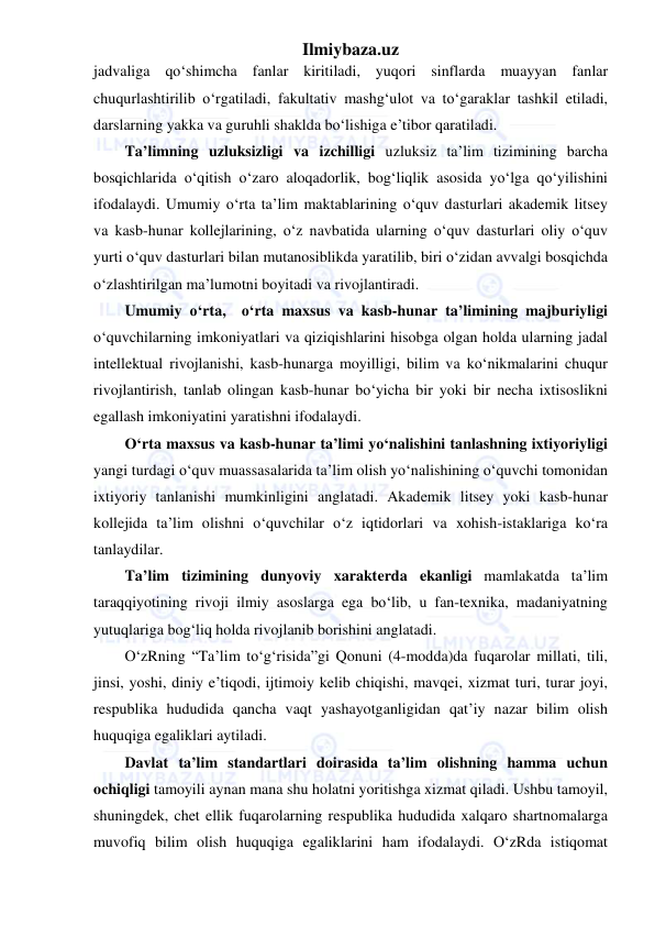 Ilmiybaza.uz 
 
jadvaliga qo‘shimcha fanlar kiritiladi, yuqori sinflarda muayyan fanlar 
chuqurlashtirilib o‘rgatiladi, fakultativ mashg‘ulot va to‘garaklar tashkil etiladi, 
darslarning yakka va guruhli shaklda bo‘lishiga e’tibor qaratiladi. 
Ta’limning uzluksizligi va izchilligi uzluksiz ta’lim tizimining barcha 
bosqichlarida o‘qitish o‘zaro aloqadorlik, bog‘liqlik asosida yo‘lga qo‘yilishini 
ifodalaydi. Umumiy o‘rta ta’lim maktablarining o‘quv dasturlari akademik litsey 
va kasb-hunar kollejlarining, o‘z navbatida ularning o‘quv dasturlari oliy o‘quv 
yurti o‘quv dasturlari bilan mutanosiblikda yaratilib, biri o‘zidan avvalgi bosqichda 
o‘zlashtirilgan ma’lumotni boyitadi va rivojlantiradi. 
Umumiy o‘rta,  o‘rta maxsus va kasb-hunar ta’limining majburiyligi 
o‘quvchilarning imkoniyatlari va qiziqishlarini hisobga olgan holda ularning jadal 
intellektual rivojlanishi, kasb-hunarga moyilligi, bilim va ko‘nikmalarini chuqur 
rivojlantirish, tanlab olingan kasb-hunar bo‘yicha bir yoki bir necha ixtisoslikni 
egallash imkoniyatini yaratishni ifodalaydi. 
O‘rta maxsus va kasb-hunar ta’limi yo‘nalishini tanlashning ixtiyoriyligi 
yangi turdagi o‘quv muassasalarida ta’lim olish yo‘nalishining o‘quvchi tomonidan 
ixtiyoriy tanlanishi mumkinligini anglatadi. Akademik litsey yoki kasb-hunar 
kollejida ta’lim olishni o‘quvchilar o‘z iqtidorlari va xohish-istaklariga ko‘ra 
tanlaydilar.  
Ta’lim tizimining dunyoviy xarakterda ekanligi mamlakatda ta’lim 
taraqqiyotining rivoji ilmiy asoslarga ega bo‘lib, u fan-texnika, madaniyatning 
yutuqlariga bog‘liq holda rivojlanib borishini anglatadi. 
O‘zRning “Ta’lim to‘g‘risida”gi Qonuni (4-modda)da fuqarolar millati, tili, 
jinsi, yoshi, diniy e’tiqodi, ijtimoiy kelib chiqishi, mavqei, xizmat turi, turar joyi, 
respublika hududida qancha vaqt yashayotganligidan qat’iy nazar bilim olish 
huquqiga egaliklari aytiladi.  
Davlat ta’lim standartlari doirasida ta’lim olishning hamma uchun 
ochiqligi tamoyili aynan mana shu holatni yoritishga xizmat qiladi. Ushbu tamoyil, 
shuningdek, chet ellik fuqarolarning respublika hududida xalqaro shartnomalarga 
muvofiq bilim olish huquqiga egaliklarini ham ifodalaydi. O‘zRda istiqomat 
