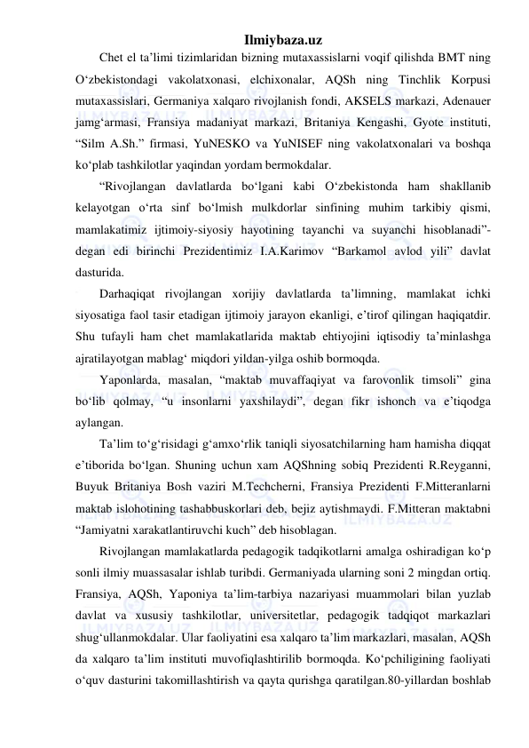 Ilmiybaza.uz 
 
Chet el ta’limi tizimlaridan bizning mutaxassislarni voqif qilishda BMT ning 
O‘zbekistondagi vakolatxonasi, elchixonalar, AQSh ning Tinchlik Korpusi 
mutaxassislari, Germaniya xalqaro rivojlanish fondi, AKSELS markazi, Adenauer 
jamg‘armasi, Fransiya madaniyat markazi, Britaniya Kengashi, Gyote instituti, 
“Silm A.Sh.” firmasi, YuNESKO va YuNISEF ning vakolatxonalari va boshqa 
ko‘plab tashkilotlar yaqindan yordam bermokdalar. 
“Rivojlangan davlatlarda bo‘lgani kabi O‘zbekistonda ham shakllanib 
kelayotgan o‘rta sinf bo‘lmish mulkdorlar sinfining muhim tarkibiy qismi, 
mamlakatimiz ijtimoiy-siyosiy hayotining tayanchi va suyanchi hisoblanadi”- 
degan edi birinchi Prezidentimiz I.A.Karimov “Barkamol avlod yili” davlat 
dasturida. 
Darhaqiqat rivojlangan xorijiy davlatlarda ta’limning, mamlakat ichki 
siyosatiga faol tasir etadigan ijtimoiy jarayon ekanligi, e’tirof qilingan haqiqatdir. 
Shu tufayli ham chet mamlakatlarida maktab ehtiyojini iqtisodiy ta’minlashga 
ajratilayotgan mablag‘ miqdori yildan-yilga oshib bormoqda. 
Yaponlarda, masalan, “maktab muvaffaqiyat va farovonlik timsoli” gina 
bo‘lib qolmay, “u insonlarni yaxshilaydi”, degan fikr ishonch va e’tiqodga 
aylangan. 
Ta’lim to‘g‘risidagi g‘amxo‘rlik taniqli siyosatchilarning ham hamisha diqqat 
e’tiborida bo‘lgan. Shuning uchun xam AQShning sobiq Prezidenti R.Reyganni, 
Buyuk Britaniya Bosh vaziri M.Techcherni, Fransiya Prezidenti F.Mitteranlarni 
maktab islohotining tashabbuskorlari deb, bejiz aytishmaydi. F.Mitteran maktabni 
“Jamiyatni xarakatlantiruvchi kuch” deb hisoblagan. 
Rivojlangan mamlakatlarda pedagogik tadqikotlarni amalga oshiradigan ko‘p 
sonli ilmiy muassasalar ishlab turibdi. Germaniyada ularning soni 2 mingdan ortiq. 
Fransiya, AQSh, Yaponiya ta’lim-tarbiya nazariyasi muammolari bilan yuzlab 
davlat va xususiy tashkilotlar, universitetlar, pedagogik tadqiqot markazlari 
shug‘ullanmokdalar. Ular faoliyatini esa xalqaro ta’lim markazlari, masalan, AQSh 
da xalqaro ta’lim instituti muvofiqlashtirilib bormoqda. Ko‘pchiligining faoliyati 
o‘quv dasturini takomillashtirish va qayta qurishga qaratilgan.80-yillardan boshlab 
