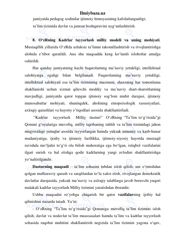 Ilmiybaza.uz 
 
jamiyatda pedagog xodimlar ijtimoiy himoyasining kafolatlanganligi; 
ta’lim tizimida davlat va jamoat boshqaruvini uyg‘unlashtirish.     
 
8. O‘zRning Kadrlar tayyorlash milliy modeli va uning mohiyati. 
Mustaqillik yillarida O‘zRda uzluksiz ta’limni takomillashtirish va rivojlantirishga 
alohida e’tibor qaratildi. Ana shu maqsadda keng ko‘lamli islohotlar amalga 
oshirildi.  
Har qanday jamiyatning kuchi fuqarolarning ma’naviy yetukligi, intellektual 
salohiyatga egaligi bilan belgilanadi. Fuqarolarning ma’naviy yetukligi, 
intellektual salohiyati esa ta’lim tizimining mazmuni, shaxsning har tomonlama 
shakllanishi uchun xizmat qiluvchi moddiy va ma’naviy shart-sharoitlarning 
mavjudligi, jamiyatda qaror topgan ijtimoiy sog‘lom muhit darajasi, ijtimoiy 
munosabatlar mohiyati, shuningdek, aholining etnopsixologik xususiyatlari, 
axloqiy qarashlari va hayotiy e’tiqodlari asosida shakllantiriladi. 
 “Kadrlar   tayyorlash   Milliy  dasturi”  O‘zRning “Ta’lim to‘g‘risida”gi 
Qonuni g‘oyalariga muvofiq, milliy tajribaning tahlili va ta’lim tizimidagi jahon 
miqyosidagi yutuqlar asosida tayyorlangan hamda yuksak umumiy va kasb-hunar 
madaniyatiga, ijodiy va ijtimoiy faollikka, ijtimoiy-siyosiy hayotda mustaqil 
ravishda mo‘ljalni to‘g‘ri ola bilish mahoratiga ega bo‘lgan, istiqbol vazifalarini 
ilgari surish va hal etishga qodir kadrlarning yangi avlodini shakllantirishga 
yo‘naltirilgandir. 
Dasturning maqsadi – ta’lim sohasini tubdan isloh qilish, uni o‘tmishdan 
qolgan mafkuraviy qarash va sarqitlardan to‘la xalos etish, rivojlangan demokratik 
davlatlar darajasida, yuksak ma’naviy va axloqiy talablarga javob beruvchi yuqori 
malakali kadrlar tayyorlash Milliy tizimini yaratishdan iboratdir. 
Ushbu maqsadni ro‘yobga chiqarish bir qator vazifalarning ijobiy hal 
qilinishini nazarda tutadi. Ya’ni: 
- O‘zRning “Ta’lim to‘g‘risida”gi Qonuniga muvofiq ta’lim tizimini isloh 
qilish, davlat va nodavlat ta’lim muassasalari hamda ta’lim va kadrlar tayyorlash 
sohasida raqobat muhitini shakllantirish negizida ta’lim tizimini yagona o‘quv, 
