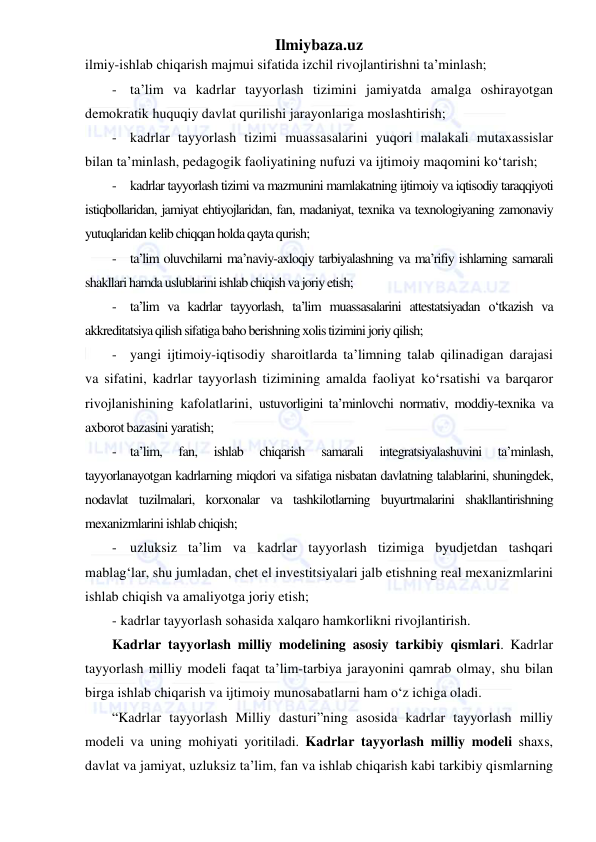 Ilmiybaza.uz 
 
ilmiy-ishlab chiqarish majmui sifatida izchil rivojlantirishni ta’minlash; 
- ta’lim va kadrlar tayyorlash tizimini jamiyatda amalga oshirayotgan 
demokratik huquqiy davlat qurilishi jarayonlariga moslashtirish; 
- kadrlar tayyorlash tizimi muassasalarini yuqori malakali mutaxassislar 
bilan ta’minlash, pedagogik faoliyatining nufuzi va ijtimoiy maqomini ko‘tarish; 
- kadrlar tayyorlash tizimi va mazmunini mamlakatning ijtimoiy va iqtisodiy taraqqiyoti 
istiqbollaridan, jamiyat ehtiyojlaridan, fan, madaniyat, texnika va texnologiyaning zamonaviy 
yutuqlaridan kelib chiqqan holda qayta qurish; 
- ta’lim oluvchilarni ma’naviy-axloqiy tarbiyalashning va ma’rifiy ishlarning samarali 
shakllari hamda uslublarini ishlab chiqish va joriy etish; 
- ta’lim va kadrlar tayyorlash, ta’lim muassasalarini attestatsiyadan o‘tkazish va 
akkreditatsiya qilish sifatiga baho berishning xolis tizimini joriy qilish; 
- yangi ijtimoiy-iqtisodiy sharoitlarda ta’limning talab qilinadigan darajasi 
va sifatini, kadrlar tayyorlash tizimining amalda faoliyat ko‘rsatishi va barqaror 
rivojlanishining kafolatlarini, ustuvorligini ta’minlovchi normativ, moddiy-texnika va 
axborot bazasini yaratish; 
- ta’lim, 
fan, 
ishlab 
chiqarish 
samarali 
integratsiyalashuvini 
ta’minlash, 
tayyorlanayotgan kadrlarning miqdori va sifatiga nisbatan davlatning talablarini, shuningdek, 
nodavlat tuzilmalari, korxonalar va tashkilotlarning buyurtmalarini shakllantirishning 
mexanizmlarini ishlab chiqish; 
- uzluksiz ta’lim va kadrlar tayyorlash tizimiga byudjetdan tashqari 
mablag‘lar, shu jumladan, chet el investitsiyalari jalb etishning real mexanizmlarini 
ishlab chiqish va amaliyotga joriy etish; 
- kadrlar tayyorlash sohasida xalqaro hamkorlikni rivojlantirish. 
Kadrlar tayyorlash milliy modelining asosiy tarkibiy qismlari. Kadrlar 
tayyorlash milliy modeli faqat ta’lim-tarbiya jarayonini qamrab olmay, shu bilan 
birga ishlab chiqarish va ijtimoiy munosabatlarni ham o‘z ichiga oladi.  
“Kadrlar tayyorlash Milliy dasturi”ning asosida kadrlar tayyorlash milliy 
modeli va uning mohiyati yoritiladi. Kadrlar tayyorlash milliy modeli shaxs, 
davlat va jamiyat, uzluksiz ta’lim, fan va ishlab chiqarish kabi tarkibiy qismlarning 
