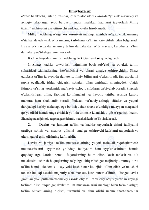 Ilmiybaza.uz 
 
o‘zaro hamkorligi, ular o‘rtasidagi o‘zaro aloqadorlik asosida “yuksak ma’naviy va 
axloqiy talablarga javob beruvchi yuqori malakali kadrlarni tayyorlash Milliy 
tizimi” mohiyatini aks ettiruvchi andoza, loyiha hisoblanadi. 
Milliy modelning o‘ziga xos xususiyati mustaqil ravishda to‘qqiz yillik umumiy 
o‘rta hamda uch yillik o‘rta maxsus, kasb-hunar ta’limini joriy etilishi bilan belgilanadi. 
Bu esa  o‘z  navbatida   umumiy  ta’lim  dasturlaridan  o‘rta  maxsus,  kasb-hunar ta’limi 
dasturlariga o‘tilishiga zamin yaratadi. 
Kadrlar tayyorlash milliy modelning tarkibiy qismlari quyidagilardir:  
1. Shaxs kadrlar tayyorlash tizimining bosh sub’ekti va ob’ekti, ta’lim 
sohasidagi xizmatlarning iste’molchisi va ularni amalga oshiruvchidir. Shaxs 
uzluksiz ta’lim jarayonida dunyoviy, ilmiy bilimlarni o‘zlashtiradi, fan asoslarini 
puxta egallaydi, ishlab chiqarish sohalari bilan tanishadi, shuningdek, o‘zida 
ijtimoiy ta’sirlar yordamida ma’naviy-axloqiy sifatlarni tarbiyalab boradi. Shaxsda 
o‘zlashtirilgan bilim, faoliyat ko‘nikmalari va hayotiy tajriba asosida kasbiy 
mahorat ham shakllanib boradi. Yuksak ma’naviy-axloqiy sifatlar va yuqori 
darajadagi kasbiy malakaga ega bo‘lish uchun shaxs o‘z oldiga muayyan maqsadni 
qo‘ya olishi hamda unga erishish yo‘lida tinimsiz izlanishi, o‘qib-o‘rganishi lozim. 
Shundagina u ijtimoiy raqobatga chidamli, malakali kadr bo‘lib shakllanadi. 
2. 
 Davlat va jamiyat ta’lim va kadrlar tayyorlash tizimi faoliyatini 
tartibga  solish  va  nazorat  qilishni  amalga  oshiruvchi kadrlarni tayyorlash va 
ularni qabul qilib olishning kafillaridir. 
Davlat va jamiyat ta’lim muassasalarining yuqori malakali raqobatbardosh 
mutaxassislarni tayyorlash yo‘lidagi faoliyatini ham uyg‘unlashtiradi hamda 
quyidagilarga kafolat beradi: fuqarolarning bilim olish, kasb tanlash va o‘z 
malakasini oshirish huquqlarning ro‘yobga chiqarilishiga; majburiy umumiy o‘rta 
ta’lim hamda akademik litsey yoki kasb-hunar kollejida ta’lim olish yo‘nalishini 
tanlash huquqi asosida majburiy o‘rta maxsus, kasb-hunar ta’limini olishga; davlat 
grantlari yoki pulli-shartnomaviy asosda oliy ta’lim va oliy o‘quv yurtidan keyingi 
ta’limni olish huquqiga; davlat ta’lim muassasalarini mablag‘ bilan ta’minlashga; 
ta’lim oluvchilarning o‘qishi, turmushi va dam olishi uchun shart-sharoitlar 
