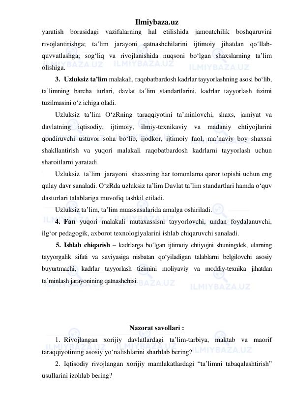 Ilmiybaza.uz 
 
yaratish borasidagi vazifalarning hal etilishida jamoatchilik boshqaruvini 
rivojlantirishga; ta’lim jarayoni qatnashchilarini ijtimoiy jihatdan qo‘llab-
quvvatlashga; sog‘liq va rivojlanishida nuqsoni bo‘lgan shaxslarning ta’lim 
olishiga.  
3. Uzluksiz ta’lim malakali, raqobatbardosh kadrlar tayyorlashning asosi bo‘lib, 
ta’limning barcha turlari, davlat ta’lim standartlarini, kadrlar tayyorlash tizimi 
tuzilmasini o‘z ichiga oladi.  
Uzluksiz ta’lim O‘zRning taraqqiyotini ta’minlovchi, shaxs, jamiyat va 
davlatning iqtisodiy, ijtimoiy, ilmiy-texnikaviy va madaniy ehtiyojlarini 
qondiruvchi ustuvor soha bo‘lib, ijodkor, ijtimoiy faol, ma’naviy boy shaxsni 
shakllantirish va yuqori malakali raqobatbardosh kadrlarni tayyorlash uchun 
sharoitlarni yaratadi. 
Uzluksiz  ta’lim  jarayoni  shaxsning har tomonlama qaror topishi uchun eng 
qulay davr sanaladi. O‘zRda uzluksiz ta’lim Davlat ta’lim standartlari hamda o‘quv 
dasturlari talablariga muvofiq tashkil etiladi.  
Uzluksiz ta’lim, ta’lim muassasalarida amalga oshiriladi.  
4. Fan yuqori malakali mutaxassisni tayyorlovchi, undan foydalanuvchi, 
ilg‘or pedagogik, axborot texnologiyalarini ishlab chiqaruvchi sanaladi.  
5. Ishlab chiqarish – kadrlarga bo‘lgan ijtimoiy ehtiyojni shuningdek, ularning 
tayyorgalik sifati va saviyasiga nisbatan qo‘yiladigan talablarni belgilovchi asosiy 
buyurtmachi, kadrlar tayyorlash tizimini moliyaviy va moddiy-texnika jihatdan 
ta’minlash jarayonining qatnashchisi.  
 
 
 
Nazorat savollari : 
1. Rivojlangan xorijiy davlatlardagi ta’lim-tarbiya, maktab va maorif 
taraqqiyotining asosiy yo‘nalishlarini sharhlab bering? 
2. Iqtisodiy rivojlangan xorijiy mamlakatlardagi “ta’limni tabaqalashtirish” 
usullarini izohlab bering? 
