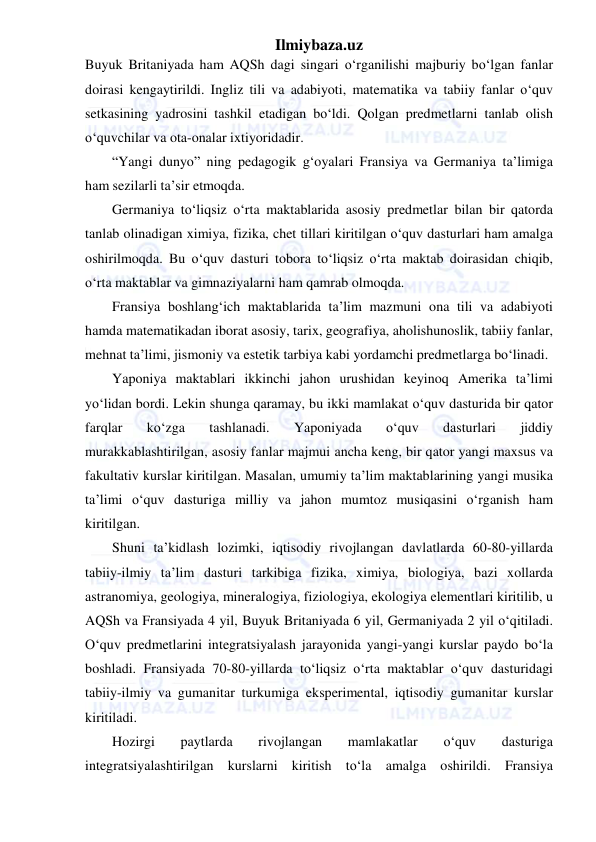 Ilmiybaza.uz 
 
Buyuk Britaniyada ham AQSh dagi singari o‘rganilishi majburiy bo‘lgan fanlar 
doirasi kengaytirildi. Ingliz tili va adabiyoti, matematika va tabiiy fanlar o‘quv 
setkasining yadrosini tashkil etadigan bo‘ldi. Qolgan predmetlarni tanlab olish 
o‘quvchilar va ota-onalar ixtiyoridadir. 
“Yangi dunyo” ning pedagogik g‘oyalari Fransiya va Germaniya ta’limiga 
ham sezilarli ta’sir etmoqda. 
Germaniya to‘liqsiz o‘rta maktablarida asosiy predmetlar bilan bir qatorda 
tanlab olinadigan ximiya, fizika, chet tillari kiritilgan o‘quv dasturlari ham amalga 
oshirilmoqda. Bu o‘quv dasturi tobora to‘liqsiz o‘rta maktab doirasidan chiqib, 
o‘rta maktablar va gimnaziyalarni ham qamrab olmoqda. 
Fransiya boshlang‘ich maktablarida ta’lim mazmuni ona tili va adabiyoti 
hamda matematikadan iborat asosiy, tarix, geografiya, aholishunoslik, tabiiy fanlar, 
mehnat ta’limi, jismoniy va estetik tarbiya kabi yordamchi predmetlarga bo‘linadi. 
Yaponiya maktablari ikkinchi jahon urushidan keyinoq Amerika ta’limi 
yo‘lidan bordi. Lekin shunga qaramay, bu ikki mamlakat o‘quv dasturida bir qator 
farqlar 
ko‘zga 
tashlanadi. 
Yaponiyada 
o‘quv 
dasturlari 
jiddiy 
murakkablashtirilgan, asosiy fanlar majmui ancha keng, bir qator yangi maxsus va 
fakultativ kurslar kiritilgan. Masalan, umumiy ta’lim maktablarining yangi musika 
ta’limi o‘quv dasturiga milliy va jahon mumtoz musiqasini o‘rganish ham 
kiritilgan. 
Shuni ta’kidlash lozimki, iqtisodiy rivojlangan davlatlarda 60-80-yillarda 
tabiiy-ilmiy ta’lim dasturi tarkibiga fizika, ximiya, biologiya, bazi xollarda 
astranomiya, geologiya, mineralogiya, fiziologiya, ekologiya elementlari kiritilib, u 
AQSh va Fransiyada 4 yil, Buyuk Britaniyada 6 yil, Germaniyada 2 yil o‘qitiladi. 
O‘quv predmetlarini integratsiyalash jarayonida yangi-yangi kurslar paydo bo‘la 
boshladi. Fransiyada 70-80-yillarda to‘liqsiz o‘rta maktablar o‘quv dasturidagi 
tabiiy-ilmiy va gumanitar turkumiga eksperimental, iqtisodiy gumanitar kurslar 
kiritiladi. 
Hozirgi 
paytlarda 
rivojlangan 
mamlakatlar 
o‘quv 
dasturiga 
integratsiyalashtirilgan kurslarni kiritish to‘la amalga oshirildi. Fransiya 
