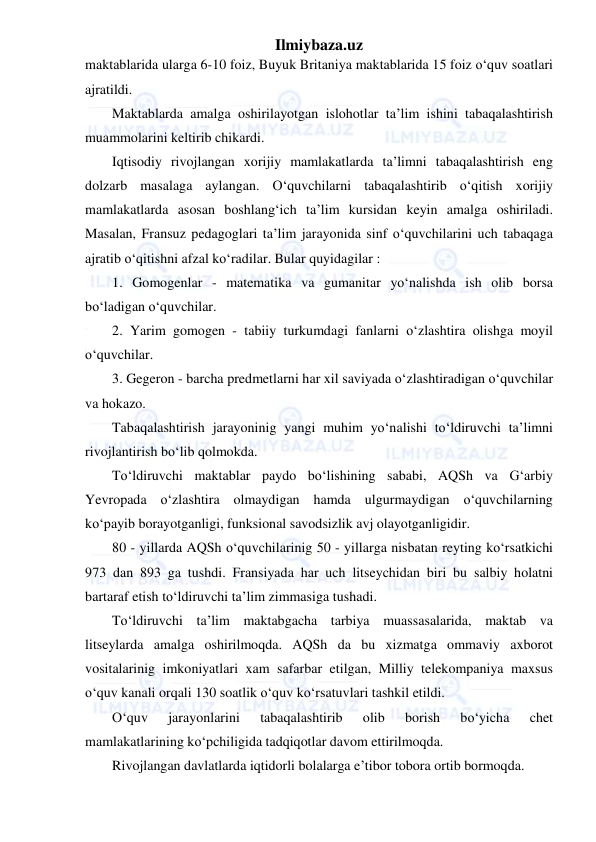 Ilmiybaza.uz 
 
maktablarida ularga 6-10 foiz, Buyuk Britaniya maktablarida 15 foiz o‘quv soatlari 
ajratildi. 
Maktablarda amalga oshirilayotgan islohotlar ta’lim ishini tabaqalashtirish 
muammolarini keltirib chikardi. 
Iqtisodiy rivojlangan xorijiy mamlakatlarda ta’limni tabaqalashtirish eng 
dolzarb masalaga aylangan. O‘quvchilarni tabaqalashtirib o‘qitish xorijiy 
mamlakatlarda asosan boshlang‘ich ta’lim kursidan keyin amalga oshiriladi. 
Masalan, Fransuz pedagoglari ta’lim jarayonida sinf o‘quvchilarini uch tabaqaga 
ajratib o‘qitishni afzal ko‘radilar. Bular quyidagilar : 
1. Gomogenlar - matematika va gumanitar yo‘nalishda ish olib borsa 
bo‘ladigan o‘quvchilar. 
2. Yarim gomogen - tabiiy turkumdagi fanlarni o‘zlashtira olishga moyil 
o‘quvchilar. 
3. Gegeron - barcha predmetlarni har xil saviyada o‘zlashtiradigan o‘quvchilar 
va hokazo. 
Tabaqalashtirish jarayoninig yangi muhim yo‘nalishi to‘ldiruvchi ta’limni 
rivojlantirish bo‘lib qolmokda. 
To‘ldiruvchi maktablar paydo bo‘lishining sababi, AQSh va G‘arbiy 
Yevropada o‘zlashtira olmaydigan hamda ulgurmaydigan o‘quvchilarning 
ko‘payib borayotganligi, funksional savodsizlik avj olayotganligidir. 
80 - yillarda AQSh o‘quvchilarinig 50 - yillarga nisbatan reyting ko‘rsatkichi 
973 dan 893 ga tushdi. Fransiyada har uch litseychidan biri bu salbiy holatni 
bartaraf etish to‘ldiruvchi ta’lim zimmasiga tushadi. 
To‘ldiruvchi ta’lim maktabgacha tarbiya muassasalarida, maktab va 
litseylarda amalga oshirilmoqda. AQSh da bu xizmatga ommaviy axborot 
vositalarinig imkoniyatlari xam safarbar etilgan, Milliy telekompaniya maxsus 
o‘quv kanali orqali 130 soatlik o‘quv ko‘rsatuvlari tashkil etildi. 
O‘quv 
jarayonlarini 
tabaqalashtirib 
olib 
borish 
bo‘yicha 
chet 
mamlakatlarining ko‘pchiligida tadqiqotlar davom ettirilmoqda. 
Rivojlangan davlatlarda iqtidorli bolalarga e’tibor tobora ortib bormoqda. 
