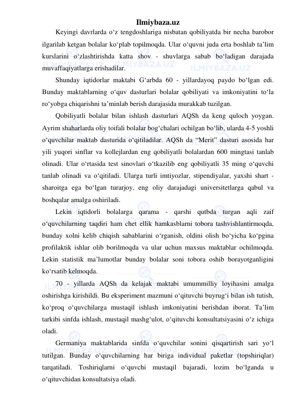 Ilmiybaza.uz 
 
Keyingi davrlarda o‘z tengdoshlariga nisbatan qobiliyatda bir necha barobor 
ilgarilab ketgan bolalar ko‘plab topilmoqda. Ular o‘quvni juda erta boshlab ta’lim 
kurslarini o‘zlashtirishda katta shov - shuvlarga sabab bo‘ladigan darajada 
muvaffaqiyatlarga erishadilar. 
Shunday iqtidorlar maktabi G‘arbda 60 - yillardayoq paydo bo‘lgan edi. 
Bunday maktablarning o‘quv dasturlari bolalar qobiliyati va imkoniyatini to‘la 
ro‘yobga chiqarishni ta’minlab berish darajasida murakkab tuzilgan. 
Qobiliyatli bolalar bilan ishlash dasturlari AQSh da keng quloch yoygan. 
Ayrim shaharlarda oliy toifali bolalar bog‘chalari ochilgan bo‘lib, ularda 4-5 yoshli 
o‘quvchilar maktab dasturida o‘qitiladilar. AQSh da “Merit” dasturi asosida har 
yili yuqori sinflar va kollejlardan eng qobiliyatli bolalardan 600 mingtasi tanlab 
olinadi. Ular o‘rtasida test sinovlari o‘tkazilib eng qobiliyatli 35 ming o‘quvchi 
tanlab olinadi va o‘qitiladi. Ularga turli imtiyozlar, stipendiyalar, yaxshi shart - 
sharoitga ega bo‘lgan turarjoy, eng oliy darajadagi universitetlarga qabul va 
boshqalar amalga oshiriladi. 
Lekin iqtidorli bolalarga qarama - qarshi qutbda turgan aqli zaif 
o‘quvchilarning taqdiri ham chet ellik hamkasblarni tobora tashvishlantirmoqda, 
bunday xolni kelib chiqish sabablarini o‘rganish, oldini olish bo‘yicha ko‘pgina 
profilaktik ishlar olib borilmoqda va ular uchun maxsus maktablar ochilmoqda. 
Lekin statistik ma’lumotlar bunday bolalar soni tobora oshib borayotganligini 
ko‘rsatib kelmoqda. 
70 - yillarda AQSh da kelajak maktabi umummilliy loyihasini amalga 
oshirishga kirishildi. Bu eksperiment mazmuni o‘qituvchi buyrug‘i bilan ish tutish, 
ko‘proq o‘quvchilarga mustaqil ishlash imkoniyatini berishdan iborat. Ta’lim 
tarkibi sinfda ishlash, mustaqil mashg‘ulot, o‘qituvchi konsultatsiyasini o‘z ichiga 
oladi. 
Germaniya maktablarida sinfda o‘quvchilar sonini qisqartirish sari yo‘l 
tutilgan. Bunday o‘quvchilarning har biriga individual paketlar (topshiriqlar) 
tarqatiladi. Toshiriqlarni o‘quvchi mustaqil bajaradi, lozim bo‘lganda u 
o‘qituvchidan konsultatsiya oladi. 
