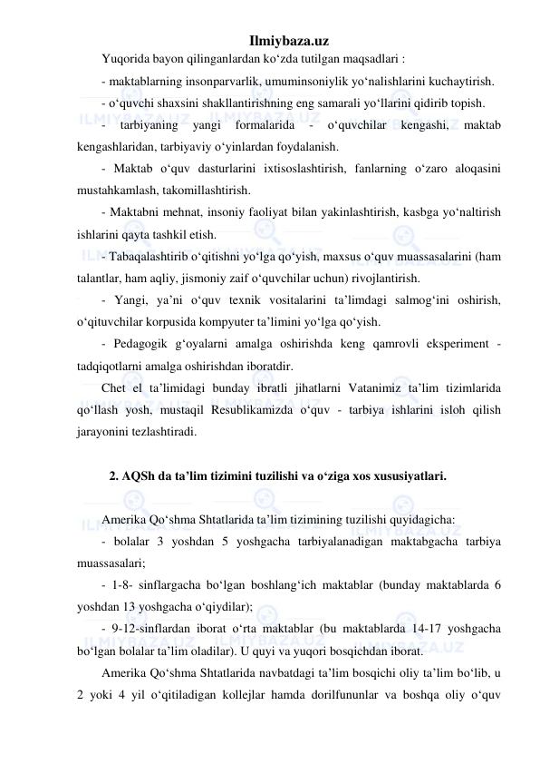 Ilmiybaza.uz 
 
Yuqorida bayon qilinganlardan ko‘zda tutilgan maqsadlari : 
- maktablarning insonparvarlik, umuminsoniylik yo‘nalishlarini kuchaytirish. 
- o‘quvchi shaxsini shakllantirishning eng samarali yo‘llarini qidirib topish. 
- 
tarbiyaning 
yangi 
formalarida 
- 
o‘quvchilar 
kengashi, 
maktab 
kengashlaridan, tarbiyaviy o‘yinlardan foydalanish. 
- Maktab o‘quv dasturlarini ixtisoslashtirish, fanlarning o‘zaro aloqasini 
mustahkamlash, takomillashtirish. 
- Maktabni mehnat, insoniy faoliyat bilan yakinlashtirish, kasbga yo‘naltirish 
ishlarini qayta tashkil etish. 
- Tabaqalashtirib o‘qitishni yo‘lga qo‘yish, maxsus o‘quv muassasalarini (ham 
talantlar, ham aqliy, jismoniy zaif o‘quvchilar uchun) rivojlantirish. 
- Yangi, ya’ni o‘quv texnik vositalarini ta’limdagi salmog‘ini oshirish, 
o‘qituvchilar korpusida kompyuter ta’limini yo‘lga qo‘yish. 
- Pedagogik g‘oyalarni amalga oshirishda keng qamrovli eksperiment - 
tadqiqotlarni amalga oshirishdan iboratdir. 
Chet el ta’limidagi bunday ibratli jihatlarni Vatanimiz ta’lim tizimlarida 
qo‘llash yosh, mustaqil Resublikamizda o‘quv - tarbiya ishlarini isloh qilish 
jarayonini tezlashtiradi. 
 
2. AQSh da ta’lim tizimini tuzilishi va o‘ziga xos xususiyatlari. 
 
Amerika Qo‘shma Shtatlarida ta’lim tizimining tuzilishi quyidagicha: 
- bolalar 3 yoshdan 5 yoshgacha tarbiyalanadigan maktabgacha tarbiya 
muassasalari; 
- 1-8- sinflargacha bo‘lgan boshlang‘ich maktablar (bunday maktablarda 6 
yoshdan 13 yoshgacha o‘qiydilar); 
- 9-12-sinflardan iborat o‘rta maktablar (bu maktablarda 14-17 yoshgacha 
bo‘lgan bolalar ta’lim oladilar). U quyi va yuqori bosqichdan iborat. 
Amerika Qo‘shma Shtatlarida navbatdagi ta’lim bosqichi oliy ta’lim bo‘lib, u 
2 yoki 4 yil o‘qitiladigan kollejlar hamda dorilfununlar va boshqa oliy o‘quv 
