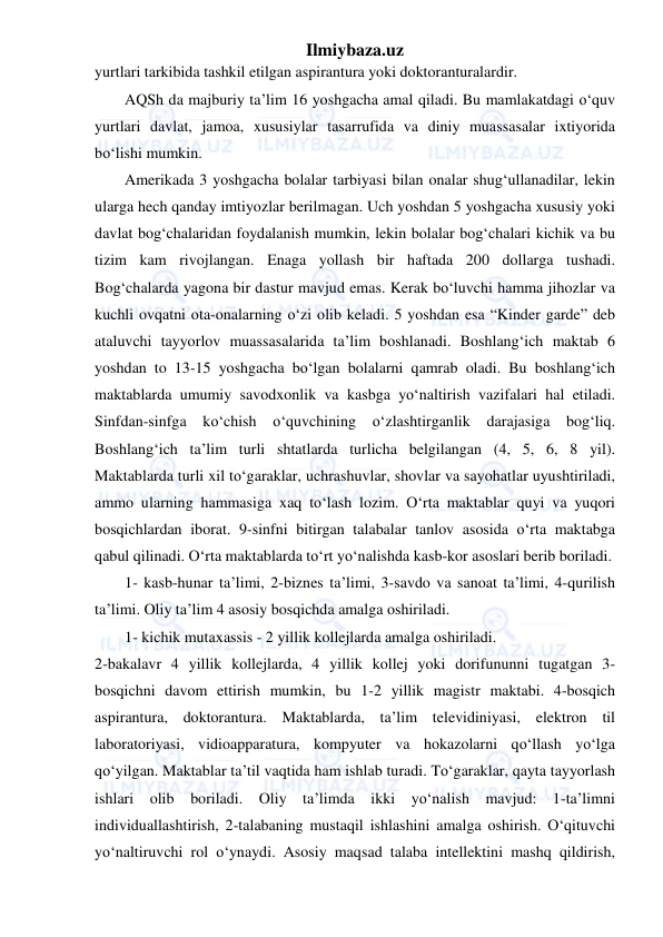 Ilmiybaza.uz 
 
yurtlari tarkibida tashkil etilgan aspirantura yoki doktoranturalardir. 
AQSh da majburiy ta’lim 16 yoshgacha amal qiladi. Bu mamlakatdagi o‘quv 
yurtlari davlat, jamoa, xususiylar tasarrufida va diniy muassasalar ixtiyorida 
bo‘lishi mumkin. 
Amerikada 3 yoshgacha bolalar tarbiyasi bilan onalar shug‘ullanadilar, lekin 
ularga hech qanday imtiyozlar berilmagan. Uch yoshdan 5 yoshgacha xususiy yoki 
davlat bog‘chalaridan foydalanish mumkin, lekin bolalar bog‘chalari kichik va bu 
tizim kam rivojlangan. Enaga yollash bir haftada 200 dollarga tushadi. 
Bog‘chalarda yagona bir dastur mavjud emas. Kerak bo‘luvchi hamma jihozlar va 
kuchli ovqatni ota-onalarning o‘zi olib keladi. 5 yoshdan esa “Kinder garde” deb 
ataluvchi tayyorlov muassasalarida ta’lim boshlanadi. Boshlang‘ich maktab 6 
yoshdan to 13-15 yoshgacha bo‘lgan bolalarni qamrab oladi. Bu boshlang‘ich 
maktablarda umumiy savodxonlik va kasbga yo‘naltirish vazifalari hal etiladi. 
Sinfdan-sinfga ko‘chish 
o‘quvchining 
o‘zlashtirganlik 
darajasiga bog‘liq. 
Boshlang‘ich ta’lim turli shtatlarda turlicha belgilangan (4, 5, 6, 8 yil). 
Maktablarda turli xil to‘garaklar, uchrashuvlar, shovlar va sayohatlar uyushtiriladi, 
ammo ularning hammasiga xaq to‘lash lozim. O‘rta maktablar quyi va yuqori 
bosqichlardan iborat. 9-sinfni bitirgan talabalar tanlov asosida o‘rta maktabga 
qabul qilinadi. O‘rta maktablarda to‘rt yo‘nalishda kasb-kor asoslari berib boriladi. 
1- kasb-hunar ta’limi, 2-biznes ta’limi, 3-savdo va sanoat ta’limi, 4-qurilish 
ta’limi. Oliy ta’lim 4 asosiy bosqichda amalga oshiriladi. 
1- kichik mutaxassis - 2 yillik kollejlarda amalga oshiriladi.  
2-bakalavr 4 yillik kollejlarda, 4 yillik kollej yoki dorifununni tugatgan 3-
bosqichni davom ettirish mumkin, bu 1-2 yillik magistr maktabi. 4-bosqich 
aspirantura, doktorantura. Maktablarda, ta’lim televidiniyasi, elektron til 
laboratoriyasi, vidioapparatura, kompyuter va hokazolarni qo‘llash yo‘lga 
qo‘yilgan. Maktablar ta’til vaqtida ham ishlab turadi. To‘garaklar, qayta tayyorlash 
ishlari olib boriladi. Oliy ta’limda ikki yo‘nalish mavjud: 1-ta’limni 
individuallashtirish, 2-talabaning mustaqil ishlashini amalga oshirish. O‘qituvchi 
yo‘naltiruvchi rol o‘ynaydi. Asosiy maqsad talaba intellektini mashq qildirish, 
