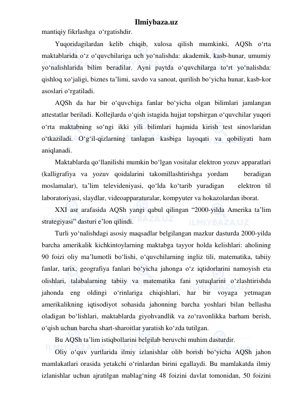 Ilmiybaza.uz 
 
mantiqiy fikrlashga  o‘rgatishdir. 
Yuqoridagilardan kelib chiqib, xulosa qilish mumkinki, AQSh o‘rta 
maktablarida o‘z o‘quvchilariga uch yo‘nalishda: akademik, kasb-hunar, umumiy 
yo‘nalishlarida bilim beradilar. Ayni paytda o‘quvchilarga to‘rt yo‘nalishda: 
qishloq xo‘jaligi, biznes ta’limi, savdo va sanoat, qurilish bo‘yicha hunar, kasb-kor 
asoslari o‘rgatiladi. 
AQSh da har bir o‘quvchiga fanlar bo‘yicha olgan bilimlari jamlangan 
attestatlar beriladi. Kollejlarda o‘qish istagida hujjat topshirgan o‘quvchilar yuqori 
o‘rta maktabning so‘ngi ikki yili bilimlari hajmida kirish test sinovlaridan 
o‘tkaziladi. O‘g‘il-qizlarning tanlagan kasbiga layoqati va qobiliyati ham 
aniqlanadi. 
Maktablarda qo‘llanilishi mumkin bo‘lgan vositalar elektron yozuv apparatlari 
(kalligrafiya va yozuv qoidalarini takomillashtirishga yordam   beradigan 
moslamalar), ta’lim televideniyasi, qo‘lda ko‘tarib yuradigan   elektron til 
laboratoriyasi, slaydlar, videoapparaturalar, kompyuter va hokazolardan iborat. 
XXI asr arafasida AQSh yangi qabul qilingan “2000-yilda Amerika ta’lim 
strategiyasi” dasturi e’lon qilindi. 
Turli yo‘nalishdagi asosiy maqsadlar belgilangan mazkur dasturda 2000-yilda 
barcha amerikalik kichkintoylarning maktabga tayyor holda kelishlari: aholining 
90 foizi oliy ma’lumotli bo‘lishi, o‘quvchilarning ingliz tili, matematika, tabiiy 
fanlar, tarix, geografiya fanlari bo‘yicha jahonga o‘z iqtidorlarini namoyish eta 
olishlari, talabalarning tabiiy va matematika fani yutuqlarini o‘zlashtirishda 
jahonda eng oldingi o‘rinlariga chiqishlari, har bir voyaga yetmagan 
amerikalikning iqtisodiyot sohasida jahonning barcha yoshlari bilan bellasha 
oladigan bo‘lishlari, maktablarda giyohvandlik va zo‘ravonlikka barham berish, 
o‘qish uchun barcha shart-sharoitlar yaratish ko‘zda tutilgan. 
Bu AQSh ta’lim istiqbollarini belgilab beruvchi muhim dasturdir. 
Oliy o‘quv yurtlarida ilmiy izlanishlar olib borish bo‘yicha AQSh jahon 
mamlakatlari orasida yetakchi o‘rinlardan birini egallaydi. Bu mamlakatda ilmiy 
izlanishlar uchun ajratilgan mablag‘ning 48 foizini davlat tomonidan, 50 foizini 
