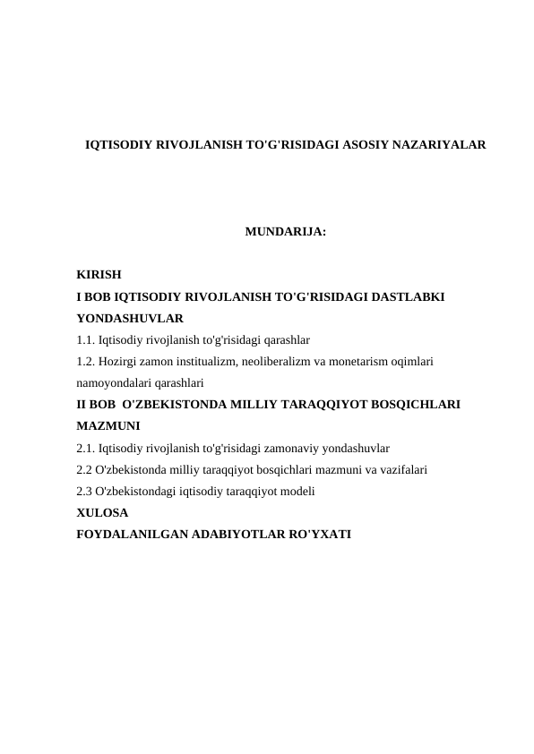 IQTISODIY RIVOJLANISH TO'G'RISIDAGI ASOSIY NAZARIYALAR
MUNDARIJA:
KIRISH
I BOB IQTISODIY RIVOJLANISH TO'G'RISIDAGI DASTLABKI
YONDASHUVLAR
1.1. Iqtisodiy rivojlanish to'g'risidagi qarashlar
1.2. Hozirgi zamon institualizm, neoliberalizm va monetarism oqimlari
namoyondalari qarashlari
II BOB  O'ZBEKISTONDA MILLIY TARAQQIYOT BOSQICHLARI 
MAZMUNI
2.1. Iqtisodiy rivojlanish to'g'risidagi zamonaviy yondashuvlar
2.2 O'zbekistonda milliy taraqqiyot bosqichlari mazmuni va vazifalari
2.3 O'zbekistondagi iqtisodiy taraqqiyot modeli
XULOSA
FOYDALANILGAN ADABIYOTLAR RO'YXATI
