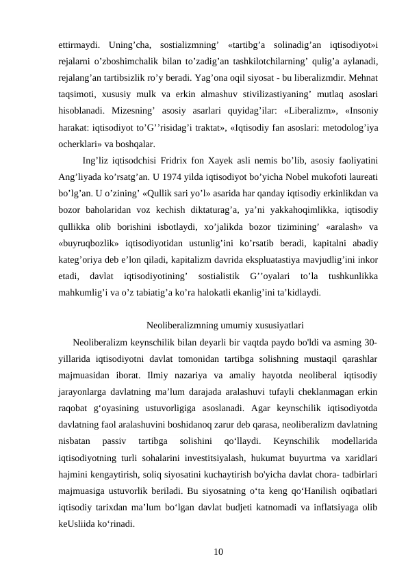 ettirmaydi.  Uning’cha,  sostializmning’  «tartibg’a  solinadig’an  iqtisodiyot»i
rejalarni o’zboshimchalik bilan to’zadig’an tashkilotchilarning’ qulig’a aylanadi,
rejalang’an tartibsizlik ro’y beradi. Yag’ona oqil siyosat - bu liberalizmdir. Mehnat
taqsimoti,  xususiy  mulk va  erkin almashuv  stivilizastiyaning’  mutlaq  asoslari
hisoblanadi.  Mizesning’  asosiy  asarlari  quyidag’ilar:  «Liberalizm»,  «Insoniy
harakat: iqtisodiyot to’G’’risidag’i traktat», «Iqtisodiy fan asoslari: metodolog’iya
ocherklari» va boshqalar.
Ing’liz iqtisodchisi  Fridrix fon Xayek asli nemis bo’lib, asosiy faoliyatini
Ang’liyada ko’rsatg’an. U 1974 yilda iqtisodiyot bo’yicha Nobel mukofoti laureati
bo’lg’an. U o’zining’ «Qullik sari yo’l» asarida har qanday iqtisodiy erkinlikdan va
bozor  baholaridan  voz  kechish  diktaturag’a,  ya’ni  yakkahoqimlikka,  iqtisodiy
qullikka  olib  borishini  isbotlaydi,  xo’jalikda  bozor  tizimining’  «aralash»  va
«buyruqbozlik»  iqtisodiyotidan  ustunlig’ini  ko’rsatib  beradi,  kapitalni  abadiy
kateg’oriya deb e’lon qiladi, kapitalizm davrida ekspluatastiya mavjudlig’ini inkor
etadi,  davlat  iqtisodiyotining’  sostialistik  G’’oyalari  to’la  tushkunlikka
mahkumlig’i va o’z tabiatig’a ko’ra halokatli ekanlig’ini ta’kidlaydi.
Neoliberalizmning umumiy xususiyatlari
Neoliberalizm keynschilik bilan deyarli bir vaqtda paydo bo'ldi va asming 30-
yillarida  iqtisodiyotni  davlat  tomonidan tartibga  solishning  mustaqil  qarashlar
majmuasidan  iborat.  Ilmiy  nazariya  va  amaliy  hayotda  neoliberal  iqtisodiy
jarayonlarga davlatning ma’lum darajada aralashuvi tufayli cheklanmagan erkin
raqobat  g‘oyasining  ustuvorligiga  asoslanadi.  Agar  keynschilik  iqtisodiyotda
davlatning faol aralashuvini boshidanoq zarur deb qarasa, neoliberalizm davlatning
nisbatan  passiv  tartibga  solishini  qo‘llaydi.  Keynschilik  modellarida
iqtisodiyotning turli sohalarini investitsiyalash, hukumat buyurtma va xaridlari
hajmini kengaytirish, soliq siyosatini kuchaytirish bo'yicha davlat chora- tadbirlari
majmuasiga ustuvorlik beriladi. Bu siyosatning o‘ta keng qo‘Hanilish oqibatlari
iqtisodiy tarixdan ma’lum bo‘lgan davlat budjeti katnomadi va inflatsiyaga olib
keUsliida ko‘rinadi.
10
