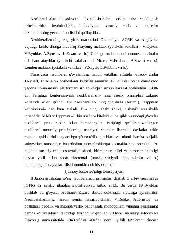 Neoliberalistlar  iqtisodiyotni  liberallashtirishni,  erkin  baho  shakllanish
prinsiplaridan  foydalanishni,  iqtisodiyotda  xususiy  mulk  va  nodavlat
tuzilmalarining yetakchi bo‘lishini qo'llaydilar.
Neohberalizmning  eng  yirik  markazlati  Germaniya,  AQSH  va  Angliyada
vujudga kelib, shunga muvofiq Frayburg maktabi (yetakchi vakillari - V.Oyken,
V.Ryobke, A.Ryustov, L.Erxard va b.), Chikago maktabi, uni «monetar maktab»
deb ham ataydilar (yetakchi vakillari - L.Mizes, M.Fridmen, A.Shvari va b.),
London maktabi (yetakchi vakillari - F.Xayek, L.Robbins va b.).
Fransiyada  neoliberal  g'oyalaming  taniqli  vakillari  sifatida  iqtisod-  chilar
J.Ryueff, M.Alle va boshqalami keltirish mumkin. Bu olimlar o‘sha davrdayoq
yagona ilmiy-amaliy platformani ishlab chiqish uchun harakat boshladilar. 1938-
yih  Parijdagi  konferensiyada  neoliberalizm-  ning  asosiy  prinsiplari  xalqaro
ko‘lamda  e’lon  qilindi.  Bu  neoliberallar-  ning  yig‘ilishi  (forumi)  «Lippman
kollokviumi»  deb  ham  ataladi.  Bu-  ning  sababi  shuki,  o‘shayili  amerikalik
iqtisodchi AUolter Lippman «Erkin shahar» kitobini e’lon qildi va undagi g'oyalar
neoliberal  prin-  siplar  bilan  hamohangdir.  Parijdagi  qo‘llab-quwatlangan
neoliberal  umumiy  prinsiplaming  mohiyati  shundan  iboratki,  davlatlar  erkin
raqobat  qoidalarini  qaytarishga  g'amxo'rlik  qihshlari  va  ulami  barcha  xo'jalik
subyektlari tomonidan bajarilishini ta’minlashlariga ko‘maklashuvi so'raladi. Bu
hujjatda xususiy mulk ustuvorligi sharti, bitimlar erkinligi va bozorlar erkinligi
davlat  yo‘li  bilan  faqat  ekstremal  (urush,  stixiyali  ofat,  falokat  va  b.)
holatlardagina qayta ko‘rilishi mumkin deb hisoblanadi.
Ijtimoiy bozor xo'jaligi konsepsiyasi
II Jahon urushidan so‘ng neoliberalizm prinsiplari dastlab G‘arbiy Germaniya
(GFR)  da  amaliy  jihatdan  muvaffaqiyati  tatbiq  etildi.  Bu  yerda  1948-yildan
boshlab  bu  g'oyalar  Adenauer-Erxard  davlat  doktrinasi  statusiga  aylantirildi.
Neoliberalizmning  taniqli  nemis  nazariyotchilari  V.Rebke,  A.Ryustov  va
boshqalar ozodlik va insonparvarlik bahonasida monopolizm vujudga kelishining
barcha ko‘rinishlarini tanqidiga boshchilik qildilar. V.Oyken va uning safdoshlari
Frayburg  universitetida  1948-yildan  «Ordo»  nomli  yillik  to‘plamni  chiqara
11
