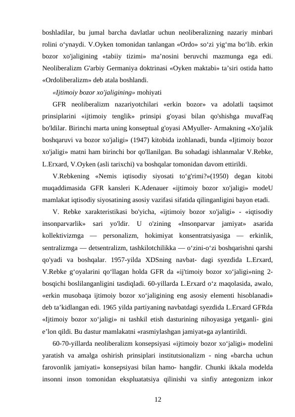 boshladilar, bu jumal barcha davlatlar uchun neoliberalizning nazariy minbari
rolini o‘ynaydi. V.Oyken tomonidan tanlangan «Ordo» so‘zi yig‘ma bo‘lib. erkin
bozor  xo'jaligining  «tabiiy  tizimi»  ma’nosini  beruvchi  mazmunga  ega  edi.
Neoliberalizm G'arbiy Germaniya doktrinasi «Oyken maktabi» ta’siri ostida hatto
«Ordoliberalizm» deb atala boshlandi.
«Ijtimoiy bozor xo'jaligining» mohiyati
GFR  neoliberalizm  nazariyotchilari  «erkin  bozor»  va  adolatli  taqsimot
prinsiplarini  «ijtimoiy  tenglik»  prinsipi  g'oyasi  bilan  qo'shishga  muvafFaq
bo'ldilar. Birinchi marta uning konseptual g'oyasi AMyuller- Armakning «Xo'jalik
boshqaruvi va bozor xo'jaligi» (1947) kitobida izohlanadi, bunda «Ijtimoiy bozor
xo'jaligi» matni ham birinchi bor qo'llanilgan. Bu sohadagi ishlanmalar V.Rebke,
L.Erxard, V.Oyken (asli tarixchi) va boshqalar tomonidan davom ettirildi.
V.Rebkening  «Nemis  iqtisodiy  siyosati  to‘g'rimi?»(1950)  degan  kitobi
muqaddimasida  GFR  kansleri  K.Adenauer  «ijtimoiy  bozor  xo'jaligi»  modeU
mamlakat iqtisodiy siyosatining asosiy vazifasi sifatida qilinganligini bayon etadi.
V.  Rebke  xarakteristikasi  bo'yicha,  «ijtimoiy  bozor  xo'jaligi»  -  «iqtisodiy
insonparvarlik»  sari  yo'ldir.  U  o'zining  «Insonparvar  jamiyat»  asarida
kollektivizmga  —  personalizm,  hokimiyat  konsentratsiyasiga  —  erkinlik,
sentralizmga — detsentralizm, tashkilotchilikka — o‘zini-o‘zi boshqarishni qarshi
qo'yadi  va  boshqalar.  1957-yilda  XDSning  navbat-  dagi  syezdida  L.Erxard,
V.Rebke g‘oyalarini qo‘llagan holda GFR da «ij'timoiy bozor xo‘jaligi»ning 2-
bosqichi boslilanganligini tasdiqladi. 60-yillarda L.Erxard o‘z maqolasida, awalo,
«erkin musobaqa ijtimoiy bozor xo‘jaligining eng asosiy elementi hisoblanadi»
deb ta’kidlangan edi. 1965 yilda partiyaning navbatdagi syezdida L.Erxard GFRda
«Ijtimoiy bozor xo‘jaligi» ni tashkil etish dasturining nihoyasiga yetganli- gini
e’lon qildi. Bu dastur mamlakatni «rasmiylashgan jamiyat»ga aylantirildi.
60-70-yillarda neoliberalizm konsepsiyasi «ijtimoiy bozor xo‘jaligi» modelini
yaratish va amalga oshirish prinsiplari institutsionalizm - ning «barcha uchun
farovonlik jamiyati» konsepsiyasi bilan hamo- hangdir. Chunki ikkala modelda
insonni  inson  tomonidan  ekspluatatsiya  qilinishi  va  sinfiy  antegonizm  inkor
12
