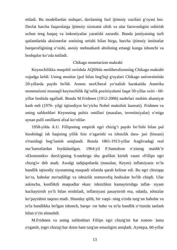 etiladi. Bu modellardan tashqari, davlatning faol ijtimoiy vazifasi g‘oyasi bor.
Davlat barcha fuqarolarga ijtimoiy xizmatni olish va ular farovonligini oshirish
uchun teng huquq va imkoniyatlar yaratishi zarurdir. Bunda jamiyatning turli
qatlamlarida aksionerlar sonining ortishi bilan birga, barcha ijtimoiy institutlar
barqarorligining o‘sishi, asosiy mehnatkash aholining ertangi kunga ishonchi va
boshqalar ko‘zda tutiladi.
Chikago monetarizm maktabi
Keynschilikka muqobil ravishda AQSHda neoliberalizmning Chikago maktabi
vujudga keldi. Uning monitar (pul bilan bog'liq) g'oyalari Chikago universitetida
20-yillarda  paydo  bo'ldi.  Ammo  neoUberal  yo‘nalish  harakatida  Amerika
monetarizmi mustaqil keyinschilik ilg‘orlik pozitsiyalami faqat 50-yillar oxiri - 60-
yillar boshida egalladi. Bunda M.Fridmen (1912-2006) nashrlari muhim ahamiyat
kasb etdi (1976- yilgi iqtisodiyot bo‘yicha Nobel mukofoti laureati). Fridmen va
uning  safdoshlari  Keynsning  pulsiz  omillari  (masalan,  investitsiyalar)  o‘miga
aynan pulli omillarni afzal ko‘rdilar.
1958-yilda A.U. Fillipsning empirik egri chizig‘i paydo bo‘lishi bilan pul
hisohidagi  ish  haqining  yillik  foiz  o‘zgarishi  va  ishsizlik  dara-  jasi  (hissasi)
o'rtasidagi  bog‘lanish  aniqlandi.  Bunda  1861-1913-yillar  Anglivadagi  real
ma’lumotlardan  foydalanilgan.  1964-yil  P.Samulson  o‘zining  mashh’ir
«Ekonomiks»  darsUgining  6-nashriga  shu  grafikni  kiritdi  vauni  «Fillips  egri
chizig'i»  deb  atadi.  Awalgi  tadqiqotlarda  (masalan,  Keyns)  inflatsiyasiz  to‘la
bandlik iqtisodiy siyosatning maqsadi sifatida qarab kelinar edi. Bu egri chiziqqa
ko‘ra, baholar mo'tadilligi va ishsizlik nomuvofiq hodisalar bo'lib chiqdi. Ular
askincha,  konfliktli  maqsadlar  ekan:  ishsizlikni  kamaytirishga  inflat-  siyani
kuchaytirish yo‘li bilan erishiladi, inflatsiyani pasaytirish esa, odatda, ishsizlar
ko‘payishini taqozo etadi. Shunday qilib, bir vaqti- ning o'zida turg‘un baholar va
to'la bandlikka bo'lgan ishonch, barqa- ror baho va to'la bandlik o‘rtasida tanlash
bilan o‘rin almashdi.
M.Fridmen  va  uning  safdoshlari  Fillips  egri  chizig'ini  har  tomon-  lama
o'rganib, (egri chiziq) har doim ham turg'un emasligini aniqladi. Ayniqsa, 60-yillar
13
