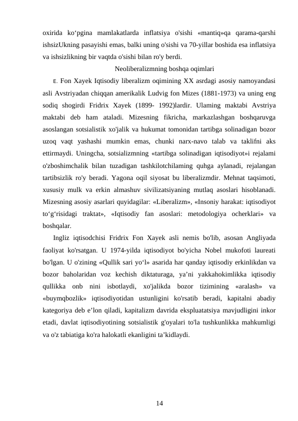 oxirida  ko‘pgina  mamlakatlarda  inflatsiya  o'sishi  «mantiq»qa  qarama-qarshi
ishsizUkning pasayishi emas, balki uning o'sishi va 70-yillar boshida esa inflatsiya
va ishsizlikning bir vaqtda o'sishi bilan ro'y berdi.
Neoliberalizmning boshqa oqimlari
E. Fon Xayek Iqtisodiy liberalizm oqimining XX asrdagi asosiy namoyandasi
asli Avstriyadan chiqqan amerikalik Ludvig fon Mizes (1881-1973) va uning eng
sodiq  shogirdi  Fridrix  Xayek  (1899-  1992)lardir.  Ulaming  maktabi  Avstriya
maktabi  deb  ham  ataladi.  Mizesning  fikricha,  markazlashgan  boshqaruvga
asoslangan sotsialistik xo'jalik va hukumat tomonidan tartibga solinadigan bozor
uzoq  vaqt  yashashi  mumkin  emas,  chunki  narx-navo  talab  va  taklifni  aks
ettirmaydi. Uningcha, sotsializmning «tartibga solinadigan iqtisodiyot»i rejalami
o'zboshimchalik bilan tuzadigan tashkilotchilaming quhga aylanadi, rejalangan
tartibsizlik ro'y beradi. Yagona oqil siyosat bu liberalizmdir. Mehnat taqsimoti,
xususiy mulk va erkin almashuv sivilizatsiyaning mutlaq asoslari hisoblanadi.
Mizesning asosiy asarlari quyidagilar: «Liberalizm», «Insoniy harakat: iqtisodiyot
to‘g‘risidagi  traktat»,  «Iqtisodiy  fan  asoslari:  metodologiya  ocherklari»  va
boshqalar.
Ingliz iqtisodchisi  Fridrix Fon Xayek  asli nemis bo'lib, asosan Angliyada
faoliyat ko'rsatgan. U 1974-yilda iqtisodiyot bo'yicha Nobel mukofoti laureati
bo'lgan. U o'zining «Qullik sari yo‘l» asarida har qanday iqtisodiy erkinlikdan va
bozor  baholaridan  voz  kechish  diktaturaga,  ya’ni  yakkahokimlikka  iqtisodiy
qullikka  onb  nini  isbotlaydi,  xo'jalikda  bozor  tizimining  «aralash»  va
«buymqbozlik»  iqtisodiyotidan  ustunligini  ko'rsatib  beradi,  kapitalni  abadiy
kategoriya deb e’lon qiladi, kapitalizm davrida ekspluatatsiya mavjudligini inkor
etadi, davlat iqtisodiyotining sotsialistik g'oyalari to'la tushkunlikka mahkumligi
va o'z tabiatiga ko'ra halokatli ekanligini ta’kidlaydi.
14
