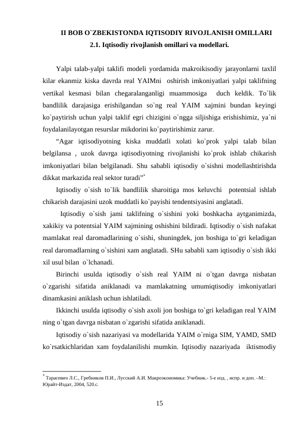 II BOB O`ZBEKISTONDA IQTISODIY RIVOJLANISH OMILLARI
2.1. Iqtisodiy rivojlanish omillari va modellari.
Yalpi talab-yalpi taklifi modeli yordamida makroikisodiy jarayonlarni taxlil
kilar ekanmiz kiska davrda real YAIMni  oshirish imkoniyatlari yalpi taklifning
vertikal  kesmasi  bilan  chegaralanganligi  muammosiga   duch  keldik.  To`lik
bandlilik  darajasiga  erishilgandan  so`ng  real  YAIM  xajmini  bundan  keyingi
ko`paytirish uchun yalpi taklif egri chizigini o`ngga siljishiga erishishimiz, ya`ni
foydalanilayotgan resurslar mikdorini ko`paytirishimiz zarur.  
“Agar  iqtisodiyotning  kiska  muddatli  xolati  ko`prok  yalpi  talab  bilan
belgilansa  ,  uzok  davrga  iqtisodiyotning  rivojlanishi  ko`prok  ishlab  chikarish
imkoniyatlari bilan belgilanadi. Shu sababli iqtisodiy o`sishni modellashtirishda
dikkat markazida real sektor turadi”* 
Iqtisodiy o`sish to`lik bandlilik sharoitiga mos keluvchi  potentsial ishlab
chikarish darajasini uzok muddatli ko`payishi tendentsiyasini anglatadi.
 Iqtisodiy  o`sish  jami  taklifning  o`sishini  yoki  boshkacha  aytganimizda,
xakikiy va potentsial YAIM xajmining oshishini bildiradi. Iqtisodiy o`sish nafakat
mamlakat real daromadlarining o`sishi, shuningdek, jon boshiga to`gri keladigan
real daromadlarning o`sishini xam anglatadi. SHu sababli xam iqtisodiy o`sish ikki
xil usul bilan  o`lchanadi.
Birinchi  usulda  iqtisodiy  o`sish  real  YAIM  ni  o`tgan  davrga  nisbatan
o`zgarishi  sifatida  aniklanadi  va  mamlakatning  umumiqtisodiy  imkoniyatlari
dinamkasini aniklash uchun ishlatiladi.
Ikkinchi usulda iqtisodiy o`sish axoli jon boshiga to`gri keladigan real YAIM
ning o`tgan davrga nisbatan o`zgarishi sifatida aniklanadi.
Iqtisodiy o`sish nazariyasi va modellarida YAIM o`rniga SIM, YAMD, SMD
ko`rsatkichlaridan xam foydalanilishi mumkin. Iqtisodiy nazariyada  iktismodiy
* Тарасевич Л.С., Гребников П.И., Лусский А.И. Макроэкономика: Учебник.- 5-е изд. , испр. и доп. –М.: 
Юрайт-Издат, 2004, 520.с.
15
