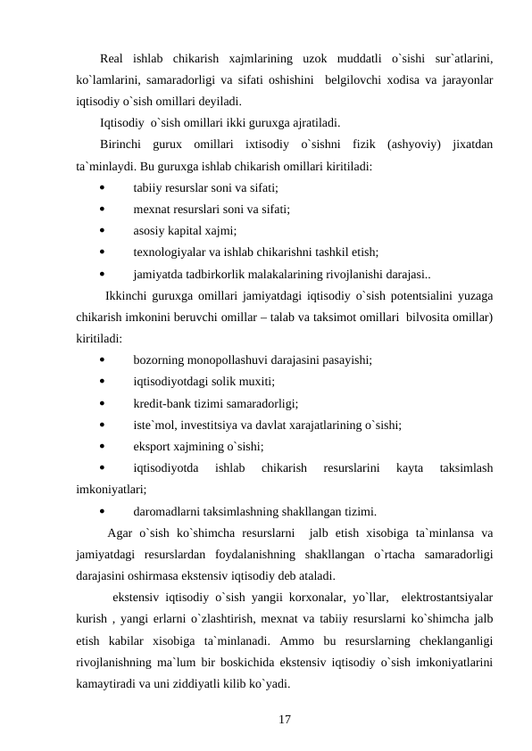 Real  ishlab  chikarish  xajmlarining  uzok  muddatli  o`sishi  sur`atlarini,
ko`lamlarini, samaradorligi va sifati oshishini  belgilovchi xodisa va jarayonlar
iqtisodiy o`sish omillari deyiladi.
Iqtisodiy  o`sish omillari ikki guruxga ajratiladi. 
Birinchi  gurux  omillari  ixtisodiy  o`sishni  fizik  (ashyoviy)  jixatdan
ta`minlaydi. Bu guruxga ishlab chikarish omillari kiritiladi:

tabiiy resurslar soni va sifati;

mexnat resurslari soni va sifati;

asosiy kapital xajmi;

texnologiyalar va ishlab chikarishni tashkil etish;

jamiyatda tadbirkorlik malakalarining rivojlanishi darajasi..
 Ikkinchi guruxga omillari jamiyatdagi iqtisodiy o`sish potentsialini yuzaga
chikarish imkonini beruvchi omillar – talab va taksimot omillari  bilvosita omillar)
kiritiladi:

bozorning monopollashuvi darajasini pasayishi;

iqtisodiyotdagi solik muxiti;

kredit-bank tizimi samaradorligi;

iste`mol, investitsiya va davlat xarajatlarining o`sishi;

eksport xajmining o`sishi;

iqtisodiyotda  ishlab  chikarish  resurslarini  kayta  taksimlash
imkoniyatlari;

daromadlarni taksimlashning shakllangan tizimi.
 Agar  o`sish  ko`shimcha  resurslarni   jalb  etish  xisobiga  ta`minlansa  va
jamiyatdagi  resurslardan  foydalanishning  shakllangan  o`rtacha  samaradorligi
darajasini oshirmasa ekstensiv iqtisodiy deb ataladi.
  ekstensiv iqtisodiy o`sish yangii korxonalar, yo`llar,  elektrostantsiyalar
kurish , yangi erlarni o`zlashtirish, mexnat va tabiiy resurslarni ko`shimcha jalb
etish  kabilar  xisobiga  ta`minlanadi.  Ammo  bu  resurslarning  cheklanganligi
rivojlanishning ma`lum bir boskichida ekstensiv iqtisodiy o`sish imkoniyatlarini
kamaytiradi va uni ziddiyatli kilib ko`yadi.
17
