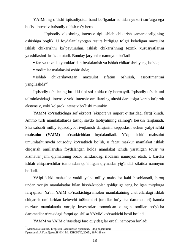 YAIMning o`sishi iqtisodiyotda band bo`lganlar sonidan yukori sur`atga ega
bo`lsa intensiv ixtisodiy o`sish ro`y beradi.
     “Iqtisodiy o`sishning intensiv tipi ishlab chikarish samaradorligining
oshishiga boglik. U foydalanilayotgan resurs birligiga to`gri keladigan maxsulot
ishlab  chikarishni  ko`paytirishni,  ishlab  chikarishning  texnik  xususiyatlarini
yaxshilashni  ko`zda tutadi. Bunday jaryonlar namoyon bo`ladi:
 fan va texnika yutuklaridan foydalanish va ishlab chikarishni yangilashda;
 xodimlar malakasini oshirishda;
 ishlab  chikarilayotgan  maxsulot  sifatini  oshirish,  assortimentini
yangilashda”*
Iqtisodiy o`sishning bu ikki tipi sof xolda ro`y bermaydi. Iqtisodiy o`sish uni
ta`minlashdagi  intensiv yoki intensiv omillarning ulushi darajasiga karab ko`prok
ekstensiv, yoki ko`prok intensiv bo`lishi mumkin.
YAMM ko‘rsatkichiga sof eksport (eksport va import o‘rtasidagi farq) kiradi.
Ammo turli mamlakatlarda tashqi savdo faoliyatining salmog‘i keskin farqlanadi.
Shu sababli milliy iqtisodiyot rivojlanish darajasini taqqoslash uchun  yalpi ichki
mahsulot  (YAIM) 
ko‘rsatkichidan  foydalaniladi.  YAlpi  ichki  mahsulot
umumlashtiruvchi iqtisodiy ko‘rsatkich bo‘lib, u faqat mazkur mamlakat ishlab
chiqarish  omillaridan  foydalangan  holda  mamlakat  ichida  yaratilgan  tovar  va
xizmatlar jami qiymatining bozor narxlaridagi ifodasini namoyon etadi. U barcha
ishlab chiqaruvchilar tomonidan qo‘shilgan qiymatlar yig‘indisi sifatida namoyon
bo‘ladi.
YAlpi ichki mahsulot xuddi yalpi milliy mahsulot kabi hisoblanadi, biroq
undan xorijiy mamlakatlar bilan hisob-kitoblar qoldig‘iga teng bo‘lgan miqdorga
farq qiladi. Ya’ni, YAIM ko‘rsatkichiga mazkur mamlakatning chet ellardagi ishlab
chiqarish omillaridan keluvchi tuShumlari (omillar bo‘yicha daromadlari) hamda
mazkur  mamlakatda  xorijiy  investorlar  tomonidan  olingan  omillar  bo‘yicha
daromadlar o‘rtasidagi farqni qo‘shilsa YAMM ko‘rsatkichi hosil bo‘ladi.
YAMM va YAIM o‘rtasidagi farq quyidagilar orqali namoyon bo‘ladi:
* Макроэкономика. Теория и Российская практика/  Под редакцией   
Грязновой А.Г. и Думной Н.Н. М., КНОРУС, 2005., 187-188 с.с.
18
