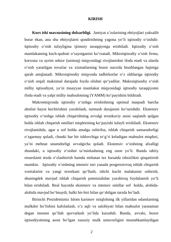 KIRISH
Kurs ishi mavzusining dolzarbligi.  Jamiyat a’zolarining ehtiyojlari yuksalib
borar ekan, ana shu ehtiyojlarni qondirishning yagona yo‘li iqtisodiy o‘sishdir.
Iqtisodiy  o‘sish  tufayligina  ijtimoiy  taraqqiyotga  erishiladi.  Iqtisodiy  o‘sish
mamlakatning kuch-qudrati o‘sayotganini ko‘rsatadi. Mikroiqtisodiy o‘sish firma,
korxona va ayrim sektor (tarmoq) miqyosidagi rivojlanishni ifoda etadi va ularda
o‘sish yaratilgan tovarlar va xizmatlarning bozor narxida hisoblangan hajmiga
qarab aniqlanadi.  Mikroiqtisodiy miqyosda tadbirkorlar o‘z oldilariga iqtisodiy
o‘sish orqali maksimal darajada foyda olishni qo‘yadilar. Makroiqtisodiy o‘sish
milliy iqtisodiyot, ya’ni muayyan mamlakat miqyosidagi iqtisodiy taraqqiyotni
ifoda etadi va yalpi milliy mahsulotning (YAMM) ko‘payishini bildiradi. 
Makromiqyosda  iqtisodiy  o‘sishga  erishishning  optimal  maqsadi  barcha
aholini hayot kechirishini yaxshilash, turmush darajasini ko‘tarishdir. Ekstensiv
iqtisodiy o‘sishga ishlab chiqarishning avvalgi texnikaviy asosi saqlanib qolgan
holda ishlab chiqarish omillari miqdorining ko‘payishi tufayli erishiladi. Ekstensiv
rivojlanishda, agar u sof holda amalga oshirilsa, ishlab chiqarish samaradorligi
o‘zgarmay qoladi, chunki har bir ishlovchiga to‘g’ri keladigan mahsulot miqdori,
ya’ni  mehnat  unumdorligi  avvalgicha  qoladi.  Ekstensiv  o‘sishning  afzalligi
shundaki,  u  iqtisodiy  o‘sishni  ta’minlashning  eng  oson  yo‘li.  Bunda  tabiiy
resurslarni tezda o‘zlashtirish hamda nisbatan tez fursatda ishsizlikni qisqartirish
mumkin.   Iqtisodiy o‘sishning intensiv turi yanada progressivroq ishlab chiqarish
vositalarini  va  yangi  texnikani  qo‘llash,  ishchi  kuchi  malakasini  oshirish,
shuningdek  mavjud  ishlab  chiqarish  potensialidan  yaxshiroq foydalanish  yo‘li
bilan erishiladi. Real hayotda ekstensiv va intensiv omillar sof   holda, alohida-
alohida mavjud bo‘lmaydi, balki bir-biri bilan qo‘shilgan tarzda bo‘ladi. 
Birinchi Prezidentimiz Islom karimov istiqlolning ilk yillaridan odamlarning
mulkdor bo’lishini kafolatlash, o’z aqli va salohiyati bilan mahsulot yarataman
degan  insonni  qo’llab  quvvatlash  yo’lida  kurashdi.  Bunda,  avvalo,  bozor
iqtisodiyotining  asosi  bo’lgan  xususiy  mulk  ustuvorligini  mustahkamlaydigan
2
