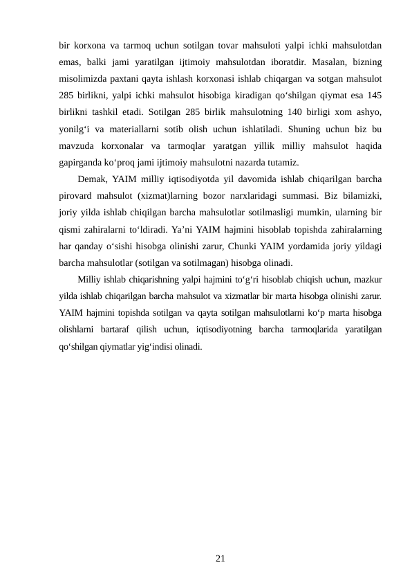 bir korxona va tarmoq uchun sotilgan tovar mahsuloti yalpi ichki mahsulotdan
emas,  balki  jami  yaratilgan  ijtimoiy  mahsulotdan  iboratdir.  Masalan,  bizning
misolimizda paxtani qayta ishlash korxonasi ishlab chiqargan va sotgan mahsulot
285 birlikni, yalpi ichki mahsulot hisobiga kiradigan qo‘shilgan qiymat esa 145
birlikni tashkil etadi.  Sotilgan 285 birlik mahsulotning 140 birligi xom ashyo,
yonilg‘i  va  materiallarni  sotib  olish  uchun  ishlatiladi.  Shuning  uchun  biz  bu
mavzuda  korxonalar  va  tarmoqlar  yaratgan  yillik  milliy  mahsulot  haqida
gapirganda ko‘proq jami ijtimoiy mahsulotni nazarda tutamiz.
Demak, YAIM milliy iqtisodiyotda yil davomida ishlab chiqarilgan barcha
pirovard mahsulot  (xizmat)larning bozor  narxlaridagi  summasi. Biz bilamizki,
joriy yilda ishlab chiqilgan barcha mahsulotlar sotilmasligi mumkin, ularning bir
qismi zahiralarni to‘ldiradi. Ya’ni YAIM hajmini hisoblab topishda zahiralarning
har qanday o‘sishi hisobga olinishi zarur, Chunki YAIM yordamida joriy yildagi
barcha mahsulotlar (sotilgan va sotilmagan) hisobga olinadi.
Milliy ishlab chiqarishning yalpi hajmini to‘g‘ri hisoblab chiqish uchun, mazkur
yilda ishlab chiqarilgan barcha mahsulot va xizmatlar bir marta hisobga olinishi zarur.
YAIM hajmini topishda sotilgan va qayta sotilgan mahsulotlarni ko‘p marta hisobga
olishlarni  bartaraf  qilish  uchun,  iqtisodiyotning  barcha  tarmoqlarida  yaratilgan
qo‘shilgan qiymatlar yig‘indisi olinadi.
21
