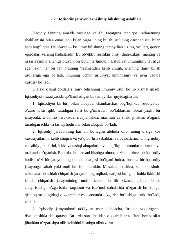 2.2.  Iqtisodiy jarayonlarni ilmiy bilishning uslublari.
Haqiqiy  fanning  amalda  vujudga  kelishi  faqatgina  tadqiqot  ‘redmetining
shakllanishi bilan emas, shu bilan birga uning bilish usulining qaror to’ishi bilan
ham bog’liqdir. Uslubiyat — bu ilmiy bilishning tamoyillari tizimi, yo’llari, qonun
-qoidalari va aniq hadislaridir. Bu ob’ektiv reallikni bilish dialektikasi, mantiqi va
nazariyasini o’z ichiga oluvchi bir butun ta’limotdir. Uslubiyat umumilmiy tavsifga
ega, lekin har bir fan o’zining ‘redmetidan kelib chiqib, o’zining ilmiy bilish
usullariga  ega  bo’ladi.  Shuning  uchun  uslubiyat  umumilmiy  va  ayni  vaqtda
xususiy bo’ladi.
Dialektik usul qoidalari ilmiy bilishning umumiy usuli bo’lib xizmat qiladi.
Iqtisodiyot nazariyasida qo’llaniladigan bu tamoyillar  quyidagilardir:
1. Iqtisodiyot bir-biri bilan aloqada, chambarchas bog’liqlikda, ziddiyatda,
o’zaro  ta’sir  qilib  turadigan  turli  bo’g’inlardan,  bo’laklardan  iborat  yaxlit  bir
jarayonki, u doimo harakatda, rivojlanishda, mazmun va shakl jihatdan o’zgarib
turadigan ichki va tashqi hodisalar bilan aloqada bo’ladi.
2. Iqtisodiy jarayonning har bir bo’lagini alohida olib, uning o’ziga xos
xususiyatlarini, kelib chiqish va yo’q bo’lish sabablari va oqibatlarini, uning ijobiy
va salbiy jihatlarini, ichki va tashqi aloqadorlik va bog’liqlik tomonlarini zamon va
makonda o’rganish. Bu erda shu narsani hisobga olmoq lozimki, biron-bir iqtisodiy
hodisa o’zi bir jarayonning oqibati, natijasi bo’lgani holda, boshqa bir iqtisodiy
jarayonga sabab yoki omil bo’lishi mumkin. Masalan, mashina, stanok, asbob-
uskunalar bir ishlab chiqarish jarayonining oqibati, natijasi bo’lgani holda ikkinchi
ishlab  chiqarish  jarayonining  omili,  sababi  bo’lib  xizmat  qiladi.  Ishlab
chiqarishdagi o’zgarishlar taqsimot va iste’mol sohalarida o’zgarish bo’lishiga,
qishloq xo’jaligidagi o’zgarishlar esa sanoatda o’zgarish bo’lishiga turtki bo’ladi,
va h. k.
3.  Iqtisodiy  jarayonlarni  oddiydan  murakkabgacha,  ‘astdan  yuqorigacha
rivojlanishida deb qarash. Bu erda son jihatidan o’zgarishlar to’’lana borib, sifat
jihatidan o’zgarishga olib kelishini hisobga olish zarur.
22
