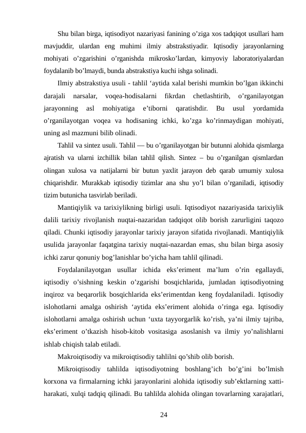 Shu bilan birga, iqtisodiyot nazariyasi fanining o’ziga xos tadqiqot usullari ham
mavjuddir,  ulardan  eng  muhimi  ilmiy  abstrakstiyadir.  Iqtisodiy  jarayonlarning
mohiyati  o’zgarishini  o’rganishda  mikrosko’lardan,  kimyoviy  laboratoriyalardan
foydalanib bo’lmaydi, bunda abstrakstiya kuchi ishga solinadi.
Ilmiy abstrakstiya usuli - tahlil ‘aytida xalal berishi mumkin bo’lgan ikkinchi
darajali  narsalar,  voqea-hodisalarni  fikrdan  chetlashtirib,  o’rganilayotgan
jarayonning  asl  mohiyatiga  e’tiborni  qaratishdir.  Bu  usul  yordamida
o’rganilayotgan  voqea  va  hodisaning  ichki,  ko’zga  ko’rinmaydigan  mohiyati,
uning asl mazmuni bilib olinadi.
Tahlil va sintez usuli. Tahlil — bu o’rganilayotgan bir butunni alohida qismlarga
ajratish va ularni izchillik bilan tahlil qilish. Sintez – bu o’rganilgan qismlardan
olingan xulosa va natijalarni bir butun yaxlit jarayon deb qarab umumiy xulosa
chiqarishdir. Murakkab iqtisodiy tizimlar ana shu yo’l bilan o’rganiladi, iqtisodiy
tizim butunicha tasvirlab beriladi.
Mantiqiylik va tarixiylikning birligi usuli. Iqtisodiyot nazariyasida tarixiylik
dalili tarixiy rivojlanish nuqtai-nazaridan tadqiqot olib borish zarurligini taqozo
qiladi. Chunki iqtisodiy jarayonlar tarixiy jarayon sifatida rivojlanadi. Mantiqiylik
usulida jarayonlar faqatgina tarixiy nuqtai-nazardan emas, shu bilan birga asosiy
ichki zarur qonuniy bog’lanishlar bo’yicha ham tahlil qilinadi.
Foydalanilayotgan  usullar  ichida  eks’eriment  ma’lum  o’rin  egallaydi,
iqtisodiy  o’sishning  keskin  o’zgarishi  bosqichlarida,  jumladan  iqtisodiyotning
inqiroz va beqarorlik bosqichlarida eks’erimentdan keng foydalaniladi. Iqtisodiy
islohotlarni amalga oshirish ‘aytida eks’eriment alohida o’ringa ega. Iqtisodiy
islohotlarni amalga oshirish uchun ‘uxta tayyorgarlik ko’rish, ya’ni ilmiy tajriba,
eks’eriment o’tkazish hisob-kitob vositasiga asoslanish va ilmiy yo’nalishlarni
ishlab chiqish talab etiladi.
Makroiqtisodiy va mikroiqtisodiy tahlilni qo’shib olib borish. 
Mikroiqtisodiy  tahlilda  iqtisodiyotning  boshlang’ich  bo’g’ini  bo’lmish
korxona va firmalarning ichki jarayonlarini alohida iqtisodiy sub’ektlarning xatti-
harakati, xulqi tadqiq qilinadi. Bu tahlilda alohida olingan tovarlarning xarajatlari,
24
