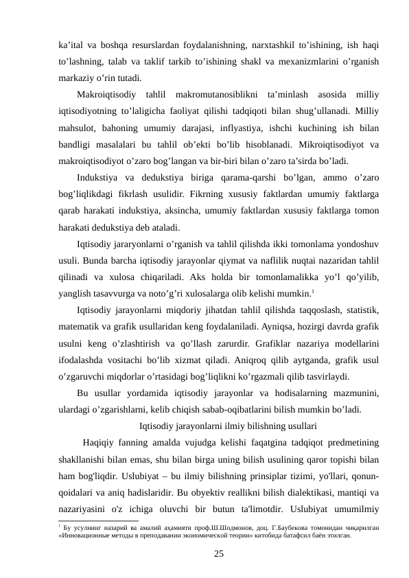 ka’ital va boshqa resurslardan foydalanishning, narxtashkil to’ishining, ish haqi
to’lashning, talab va taklif tarkib to’ishining shakl va mexanizmlarini o’rganish
markaziy o’rin tutadi.
Makroiqtisodiy  tahlil  makromutanosiblikni  ta’minlash  asosida  milliy
iqtisodiyotning to’laligicha faoliyat qilishi tadqiqoti bilan shug’ullanadi. Milliy
mahsulot,  bahoning  umumiy  darajasi,  inflyastiya,  ishchi  kuchining  ish  bilan
bandligi  masalalari  bu  tahlil  ob’ekti  bo’lib  hisoblanadi.  Mikroiqtisodiyot  va
makroiqtisodiyot o’zaro bog’langan va bir-biri bilan o’zaro ta’sirda bo’ladi.
Indukstiya  va  dedukstiya  biriga  qarama-qarshi  bo’lgan,  ammo  o’zaro
bog’liqlikdagi  fikrlash  usulidir.  Fikrning  xususiy  faktlardan  umumiy  faktlarga
qarab harakati indukstiya, aksincha, umumiy faktlardan xususiy faktlarga tomon
harakati dedukstiya deb ataladi. 
Iqtisodiy jararyonlarni o’rganish va tahlil qilishda ikki tomonlama yondoshuv
usuli. Bunda barcha iqtisodiy jarayonlar qiymat va naflilik nuqtai nazaridan tahlil
qilinadi  va  xulosa  chiqariladi.  Aks  holda  bir  tomonlamalikka  yo’l  qo’yilib,
yanglish tasavvurga va noto’g’ri xulosalarga olib kelishi mumkin.1
Iqtisodiy jarayonlarni miqdoriy jihatdan tahlil qilishda taqqoslash, statistik,
matematik va grafik usullaridan keng foydalaniladi. Ayniqsa, hozirgi davrda grafik
usulni  keng  o’zlashtirish  va  qo’llash  zarurdir.  Grafiklar  nazariya  modellarini
ifodalashda vositachi bo’lib xizmat qiladi. Aniqroq qilib aytganda, grafik usul
o’zgaruvchi miqdorlar o’rtasidagi bog’liqlikni ko’rgazmali qilib tasvirlaydi.
Bu  usullar  yordamida  iqtisodiy  jarayonlar  va  hodisalarning  mazmunini,
ulardagi o’zgarishlarni, kelib chiqish sabab-oqibatlarini bilish mumkin bo’ladi.
Iqtisodiy jarayonlarni ilmiy bilishning usullari
Haqiqiy fanning amalda vujudga kelishi faqatgina tadqiqot predmetining
shakllanishi bilan emas, shu bilan birga uning bilish usulining qaror topishi bilan
ham bog'liqdir. Uslubiyat – bu ilmiy bilishning prinsiplar tizimi, yo'llari, qonun-
qoidalari va aniq hadislaridir. Bu obyektiv reallikni bilish dialektikasi, mantiqi va
nazariyasini  o'z  ichiga  oluvchi  bir  butun  ta'limotdir.  Uslubiyat  umumilmiy
1 Бу усулнинг назарий ва амалий аҳамияти проф.Ш.Шодмонов, доц. Г.Баубекова томонидан чиқарилган
«Инновационные методы в преподавании экономической теории» китобида батафсил баён этилган.
25
