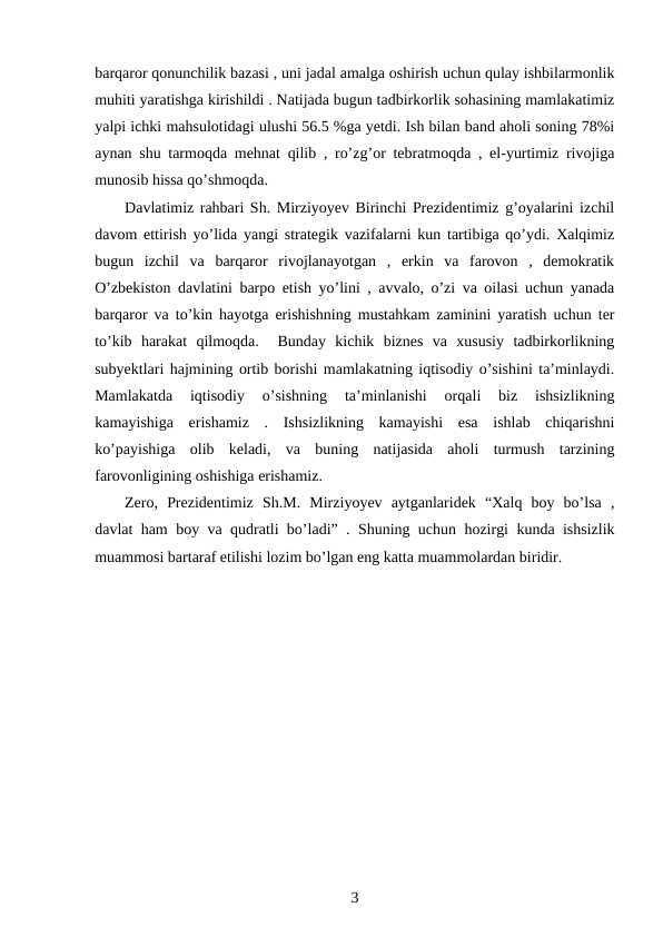 barqaror qonunchilik bazasi , uni jadal amalga oshirish uchun qulay ishbilarmonlik
muhiti yaratishga kirishildi . Natijada bugun tadbirkorlik sohasining mamlakatimiz
yalpi ichki mahsulotidagi ulushi 56.5 %ga yetdi. Ish bilan band aholi soning 78%i
aynan shu tarmoqda mehnat qilib , ro’zg’or tebratmoqda , el-yurtimiz rivojiga
munosib hissa qo’shmoqda.
Davlatimiz rahbari Sh. Mirziyoyev Birinchi Prezidentimiz g’oyalarini izchil
davom ettirish yo’lida yangi strategik vazifalarni kun tartibiga qo’ydi. Xalqimiz
bugun  izchil  va  barqaror  rivojlanayotgan  ,  erkin  va  farovon  ,  demokratik
O’zbekiston davlatini barpo etish yo’lini , avvalo, o’zi va oilasi uchun yanada
barqaror va to’kin hayotga erishishning mustahkam zaminini yaratish uchun ter
to’kib  harakat  qilmoqda.   Bunday  kichik  biznes  va  xususiy  tadbirkorlikning
subyektlari hajmining ortib borishi mamlakatning iqtisodiy o’sishini ta’minlaydi.
Mamlakatda  iqtisodiy  o’sishning  ta’minlanishi  orqali  biz  ishsizlikning
kamayishiga  erishamiz  .  Ishsizlikning  kamayishi  esa  ishlab  chiqarishni
ko’payishiga  olib  keladi,  va  buning  natijasida  aholi  turmush  tarzining
farovonligining oshishiga erishamiz. 
Zero,  Prezidentimiz  Sh.M.  Mirziyoyev  aytganlaridek  “Xalq  boy  bo’lsa  ,
davlat ham boy va qudratli bo’ladi” . Shuning uchun hozirgi kunda ishsizlik
muammosi bartaraf etilishi lozim bo’lgan eng katta muammolardan biridir.
3
