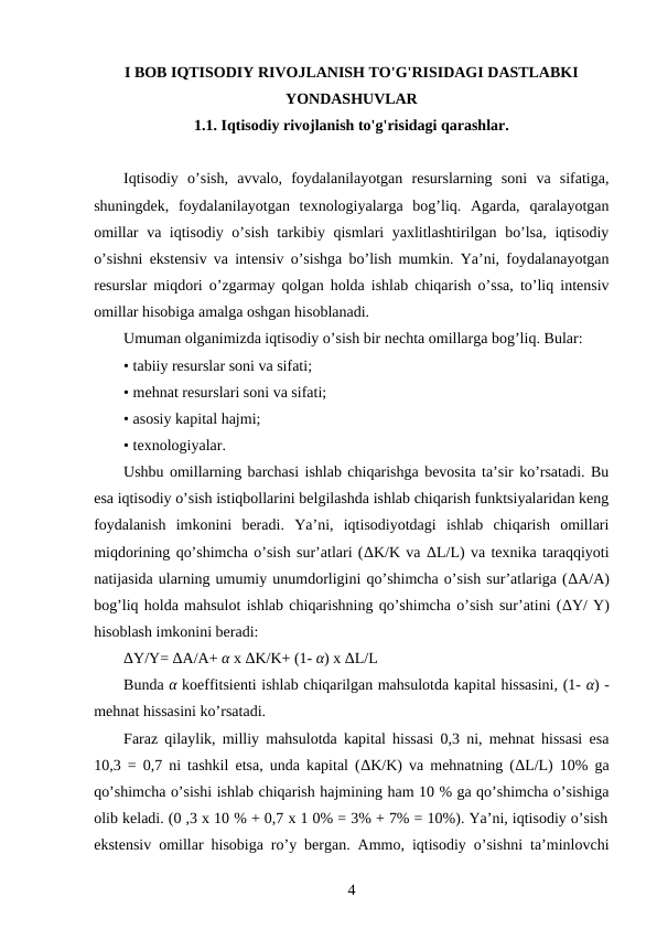 I BOB IQTISODIY RIVOJLANISH TO'G'RISIDAGI DASTLABKI
YONDASHUVLAR
1.1. Iqtisodiy rivojlanish to'g'risidagi qarashlar.
Iqtisodiy  o’sish,  avvalo,  foydalanilayotgan  resurslarning  soni  va  sifatiga,
shuningdek,  foydalanilayotgan  texnologiyalarga  bog’liq.  Agarda,  qaralayotgan
omillar va iqtisodiy o’sish tarkibiy qismlari yaxlitlashtirilgan bo’lsa, iqtisodiy
o’sishni ekstensiv va intensiv o’sishga bo’lish mumkin. Ya’ni, foydalanayotgan
resurslar miqdori o’zgarmay qolgan holda ishlab chiqarish o’ssa, to’liq intensiv
omillar hisobiga amalga oshgan hisoblanadi. 
Umuman olganimizda iqtisodiy o’sish bir nechta omillarga bog’liq. Bular: 
• tabiiy resurslar soni va sifati; 
• mehnat resurslari soni va sifati; 
• asosiy kapital hajmi; 
• texnologiyalar. 
Ushbu omillarning barchasi ishlab chiqarishga bevosita ta’sir ko’rsatadi. Bu
esa iqtisodiy o’sish istiqbollarini belgilashda ishlab chiqarish funktsiyalaridan keng
foydalanish  imkonini  beradi.  Ya’ni,  iqtisodiyotdagi  ishlab  chiqarish  omillari
miqdorining qo’shimcha o’sish sur’atlari (ΔK/K va ΔL/L) va texnika taraqqiyoti
natijasida ularning umumiy unumdorligini qo’shimcha o’sish sur’atlariga (ΔA/A)
bog’liq holda mahsulot ishlab chiqarishning qo’shimcha o’sish sur’atini (ΔY/ Y)
hisoblash imkonini beradi: 
ΔY/Y= ΔA/A+ α x ΔK/K+ (1- α) x ΔL/L 
Bunda α koeffitsienti ishlab chiqarilgan mahsulotda kapital hissasini, (1- α) -
mehnat hissasini ko’rsatadi. 
Faraz qilaylik, milliy mahsulotda kapital hissasi 0,3 ni, mehnat hissasi esa
10,3 = 0,7 ni tashkil etsa, unda kapital (ΔK/K) va mehnatning (ΔL/L) 10% ga
qo’shimcha o’sishi ishlab chiqarish hajmining ham 10 % ga qo’shimcha o’sishiga
olib keladi. (0 ,3 x 10 % + 0,7 x 1 0% = 3% + 7% = 10%). Ya’ni, iqtisodiy o’sish
ekstensiv omillar hisobiga ro’y bergan. Ammo, iqtisodiy o’sishni ta’minlovchi
4
