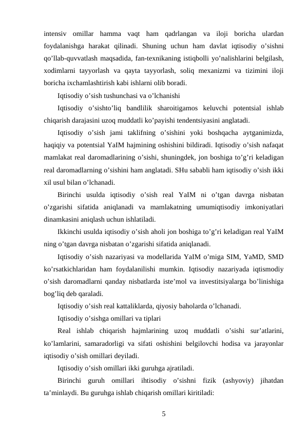 intensiv  omillar  hamma  vaqt  ham  qadrlangan  va  iloji  boricha  ulardan
foydalanishga  harakat  qilinadi.  Shuning  uchun  ham  davlat  iqtisodiy  o’sishni
qo’llab-quvvatlash maqsadida, fan-texnikaning istiqbolli yo’nalishlarini belgilash,
xodimlarni  tayyorlash  va  qayta  tayyorlash,  soliq  mexanizmi  va  tizimini  iloji
boricha ixchamlashtirish kabi ishlarni olib boradi. 
Iqtisodiy o’sish tushunchasi va o’lchanishi
Iqtisodiy  o’sishto’liq  bandlilik  sharoitigamos  keluvchi  potentsial  ishlab
chiqarish darajasini uzoq muddatli ko’payishi tendentsiyasini anglatadi.
Iqtisodiy  o’sish  jami  taklifning  o’sishini  yoki  boshqacha  aytganimizda,
haqiqiy va potentsial YaIM hajmining oshishini bildiradi. Iqtisodiy o’sish nafaqat
mamlakat real daromadlarining o’sishi, shuningdek, jon boshiga to’g’ri keladigan
real daromadlarning o’sishini ham anglatadi. SHu sababli ham iqtisodiy o’sish ikki
xil usul bilan o’lchanadi.
Birinchi  usulda  iqtisodiy  o’sish  real  YaIM  ni  o’tgan  davrga  nisbatan
o’zgarishi  sifatida  aniqlanadi  va  mamlakatning  umumiqtisodiy  imkoniyatlari
dinamkasini aniqlash uchun ishlatiladi.
Ikkinchi usulda iqtisodiy o’sish aholi jon boshiga to’g’ri keladigan real YaIM
ning o’tgan davrga nisbatan o’zgarishi sifatida aniqlanadi.
Iqtisodiy o’sish nazariyasi va modellarida YaIM o’miga SIM, YaMD, SMD
ko’rsatkichlaridan ham foydalanilishi mumkin. Iqtisodiy nazariyada iqtismodiy
o’sish daromadlarni qanday nisbatlarda iste’mol va investitsiyalarga bo’linishiga
bog’liq deb qaraladi.
Iqtisodiy o’sish real kattaliklarda, qiyosiy baholarda o’lchanadi.
Iqtisodiy o’sishga omillari va tiplari
Real  ishlab  chiqarish  hajmlarining  uzoq  muddatli  o’sishi  sur’atlarini,
ko’lamlarini, samaradorligi va sifati oshishini belgilovchi hodisa va jarayonlar
iqtisodiy o’sish omillari deyiladi.
Iqtisodiy o’sish omillari ikki guruhga ajratiladi.
Birinchi  guruh  omillari  ihtisodiy  o’sishni  fizik  (ashyoviy)  jihatdan
ta’minlaydi. Bu guruhga ishlab chiqarish omillari kiritiladi:
5
