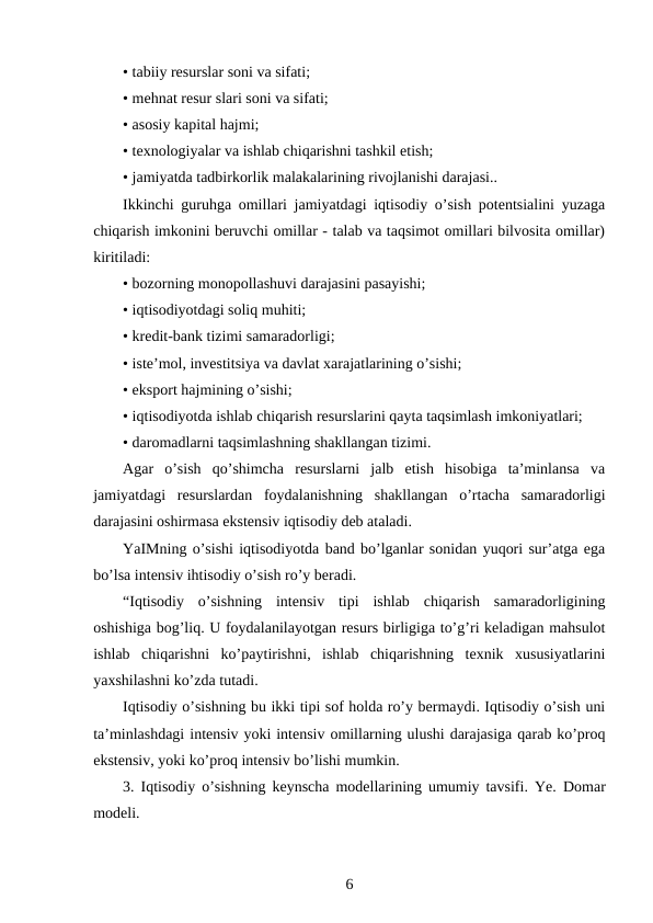 • tabiiy resurslar soni va sifati;
• mehnat resur slari soni va sifati;
• asosiy kapital hajmi;
• texnologiyalar va ishlab chiqarishni tashkil etish;
• jamiyatda tadbirkorlik malakalarining rivojlanishi darajasi..
Ikkinchi guruhga omillari jamiyatdagi iqtisodiy o’sish potentsialini yuzaga
chiqarish imkonini beruvchi omillar - talab va taqsimot omillari bilvosita omillar)
kiritiladi:
• bozorning monopollashuvi darajasini pasayishi;
• iqtisodiyotdagi soliq muhiti;
• kredit-bank tizimi samaradorligi;
• iste’mol, investitsiya va davlat xarajatlarining o’sishi;
• eksport hajmining o’sishi;
• iqtisodiyotda ishlab chiqarish resurslarini qayta taqsimlash imkoniyatlari;
• daromadlarni taqsimlashning shakllangan tizimi.
Agar  o’sish  qo’shimcha  resurslarni  jalb  etish  hisobiga  ta’minlansa  va
jamiyatdagi  resurslardan  foydalanishning  shakllangan  o’rtacha  samaradorligi
darajasini oshirmasa ekstensiv iqtisodiy deb ataladi.
YaIMning o’sishi iqtisodiyotda band bo’lganlar sonidan yuqori sur’atga ega
bo’lsa intensiv ihtisodiy o’sish ro’y beradi.
“Iqtisodiy  o’sishning  intensiv  tipi  ishlab  chiqarish  samaradorligining
oshishiga bog’liq. U foydalanilayotgan resurs birligiga to’g’ri keladigan mahsulot
ishlab  chiqarishni  ko’paytirishni,  ishlab  chiqarishning  texnik  xususiyatlarini
yaxshilashni ko’zda tutadi.
Iqtisodiy o’sishning bu ikki tipi sof holda ro’y bermaydi. Iqtisodiy o’sish uni
ta’minlashdagi intensiv yoki intensiv omillarning ulushi darajasiga qarab ko’proq
ekstensiv, yoki ko’proq intensiv bo’lishi mumkin.
3. Iqtisodiy o’sishning keynscha modellarining umumiy tavsifi. Ye. Domar
modeli.
6
