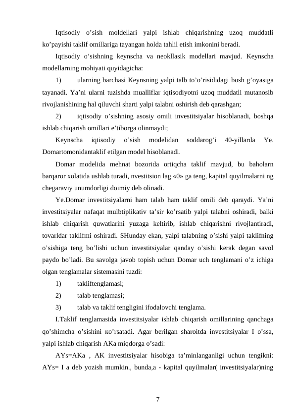 Iqtisodiy  o’sish  moldellari  yalpi  ishlab  chiqarishning  uzoq  muddatli
ko’payishi taklif omillariga tayangan holda tahlil etish imkonini beradi.
Iqtisodiy  o’sishning  keynscha  va  neokllasik  modellari  mavjud.  Keynscha
modellarning mohiyati quyidagicha:
1)
ularning barchasi Keynsning yalpi talb to’o’risididagi bosh g’oyasiga
tayanadi. Ya’ni ularni tuzishda mualliflar iqtisodiyotni uzoq muddatli mutanosib
rivojlanishining hal qiluvchi sharti yalpi talabni oshirish deb qarashgan;
2)
iqtisodiy o’sishning asosiy omili investitsiyalar hisoblanadi, boshqa
ishlab chiqarish omillari e’tiborga olinmaydi;
Keynscha  iqtisodiy  o’sish  modelidan  soddarog’i  40-yillarda  Ye.
Domartomonidantaklif etilgan model hisoblanadi.
Domar  modelida  mehnat  bozorida  ortiqcha  taklif  mavjud,  bu  baholarn
barqaror xolatida ushlab turadi, nvestitsion lag «0» ga teng, kapital quyilmalarni ng
chegaraviy unumdorligi doimiy deb olinadi.
Ye.Domar investitsiyalarni ham talab ham taklif omili deb qaraydi. Ya’ni
investitsiyalar nafaqat mulbtiplikativ ta’sir ko’rsatib yalpi talabni oshiradi, balki
ishlab  chiqarish  quwatlarini  yuzaga  keltirib,  ishlab  chiqarishni  rivojlantiradi,
tovarldar taklifmi oshiradi. SHunday ekan, yalpi talabning o’sishi yalpi taklifning
o’sishiga teng bo’lishi uchun investitsiyalar qanday o’sishi kerak degan savol
paydo bo’ladi. Bu savolga javob topish uchun Domar uch tenglamani o’z ichiga
olgan tenglamalar sistemasini tuzdi:
1)
takliftenglamasi;
2)
talab tenglamasi;
3)
talab va taklif tengligini ifodalovchi tenglama.
I.Taklif tenglamasida investitsiyalar ishlab chiqarish omillarining qanchaga
qo’shimcha  о’sishini  ко’rsatadi. Agar berilgan sharoitda investitsiyalar I o’ssa,
yalpi ishlab chiqarish AKa miqdorga o’sadi:
AYs=AKa  , AK investitsiyalar  hisobiga  ta’minlanganligi  uchun  tengikni:
AYs= I a deb yozish mumkin., bunda,a - kapital quyilmalar( investitsiyalar)ning
7
