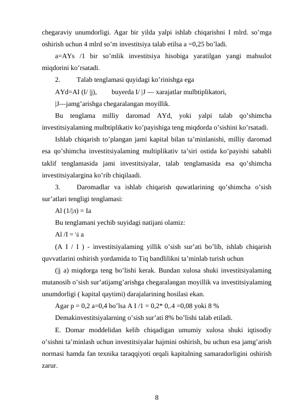 chegaraviy unumdorligi. Agar bir yilda yalpi ishlab chiqarishni I mlrd. so’mga
oshirish uchun 4 mlrd so’m investitsiya talab etilsa a =0,25 bo’ladi.
a=AYs  /1  bir  so’mlik  investitsiya  hisobiga  yaratilgan  yangi  mahsulot
miqdorini ko’rsatadi.
2.
Talab tenglamasi quyidagi ko’rinishga ega
AYd=AI (I/ |j),
buyerda I/ |J — xarajatlar mulbtiplikatori,
|J—jamg’arishga chegaralangan moyillik.
Bu  tenglama  milliy  daromad  AYd,  yoki  yalpi  talab  qo’shimcha
investitsiyalaming mulbtiplikativ ko’payishiga teng miqdorda o’sishini ko’rsatadi.
Ishlab chiqarish to’plangan jami kapital bilan ta’minlanishi, milliy daromad
esa qo’shimcha investitsiyalaming multiplikativ ta’siri ostida ko’payishi sababli
taklif  tenglamasida  jami  investitsiyalar,  talab  tenglamasida  esa  qo’shimcha
investitsiyalargina ko’rib chiqilaadi.
3.
Daromadlar  va  ishlab  chiqarish  quwatlarining  qo’shimcha  o’sish
sur’atlari tengligi tenglamasi:
Al (1/|л) = Ia
Bu tenglamani yechib suyidagi natijani olamiz:
Al /I = \i a
(A I / I ) - investitsiyalaming yillik o’sish sur’ati bo’lib, ishlab chiqarish
quvvatlarini oshirish yordamida to Tiq bandlilikni ta’minlab turish uchun
(|j a) miqdorga teng bo’lishi kerak. Bundan xulosa shuki investitsiyalaming
mutanosib o’sish sur’atijamg’arishga chegaralangan moyillik va investitsiyalaming
unumdorligi ( kapital qaytimi) darajalarining hosilasi ekan.
Agar p = 0,2 a=0,4 bo’lsa A I /1 = 0,2* 0,.4 =0,08 yoki 8 %
Demakinvestitsiyalarning o’sish sur’ati 8% bo’lishi talab etiladi.
E.  Domar  moddelidan  kelib  chiqadigan  umumiy  xulosa  shuki  iqtisodiy
o’sishni ta’minlash uchun investitsiyalar hajmini oshirish, bu uchun esa jamg’arish
normasi hamda fan texnika taraqqiyoti orqali kapitalning samaradorligini oshirish
zarur.
8
