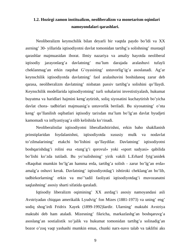 1.2. Hozirgi zamon institualizm, neoliberalizm va monetarism oqimlari
namoyondalari qarashlari.
Neoliberalizm keynschilik bilan deyarli bir vaqtda paydo bo’ldi va XX
asrning’ 30- yillarida iqtisodiyotni davlat tomonidan tartibg’a solishning’ mustaqil
qarashlar  majmuasidan  iborat.  Ilmiy  nazariya  va  amaliy  hayotda  neoliberal
iqtisodiy  jarayonlarg’a  davlatning’  ma’lum  darajada  aralashuvi  tufayli
cheklanmag’an  erkin  raqobat  G’oyasining’  ustuvorlig’ig’a  asoslanadi.  Ag’ar
keynschilik  iqtisodiyotda  davlatning’  faol  aralashuvini  boshidanoq  zarur  deb
qarasa,  neoliberalizm  davlatning’  nisbatan  passiv  tartibg’a  solishini  qo’llaydi.
Keynschilik modellarida iqtisodiyotning’ turli sohalarini investistiyalash, hukumat
buyutma va haridlari hajmini keng’aytirish, soliq siyosatini kuchaytirish bo’yicha
davlat chora- tadbirlari majmuasig’a ustuvorlik beriladi. Bu siyosatning’ o’nta
keng’ qo’llanilish oqibatlari iqtisodiy tarixdan ma’lum bo’lg’an davlat byudjeti
kamomadi va inflyastiyag’a olib kelishida ko’rinadi.
Neoliberalistlar  iqtisodiyotni  liberallashtirishni,  erkin  baho  shakllanish
prinstiplaridan  foydalanishni,  iqtisodiyotda  xususiy  mulk  va  nodavlat
to’zilmalarining’  etakchi  bo’lishini  qo’llaydilar.  Davlatning’  iqtisodiyotni
boshqarishdag’i  rolini  esa  «tung’g’i  qorovul»  yoki  «sport  sudyasi»  qabilida
bo’lishi  ko’zda  tutiladi.  Bu  yo’nalishning’  yirik  vakili  L.Erhard  fytg’anidek
«Raqobat mumkin bo’lg’an hamma erda, tartibg’a solish - zarur bo’lg’an erda»
amalg’a oshuvi kerak. Davlatning’ iqtisodiyotdag’i ishtiroki cheklang’an bo’lib,
tadbirkorlarning’  erkin  va  mo’’tadil  faoliyati  iqtisodiyotdag’i  muvozanatni
saqlashning’ asosiy sharti sifatida qaraladi.
Iqtisodiy  liberalizm  oqimining’  XX  asrdag’i  asosiy  namoyandasi  asli
Avstriyadan chiqqan amerikalik Lyudvig’ fon Mizes (1881-1973) va uning’ eng’
sodiq  shog’irdi  Fridrix  Xayek (1899-1992)lardir.  Ularning’  maktabi  Avstriya
maktabi  deb  ham  ataladi.  Mizesning’  fikricha,  markazlashg’an  boshqaruvg’a
asoslang’an  sostialistik  xo’jalik  va  hukumat  tomonidan  tartibg’a  solinadig’an
bozor o’zoq vaqt yashashi mumkin emas, chunki narx-navo talab va taklifni aks
9
