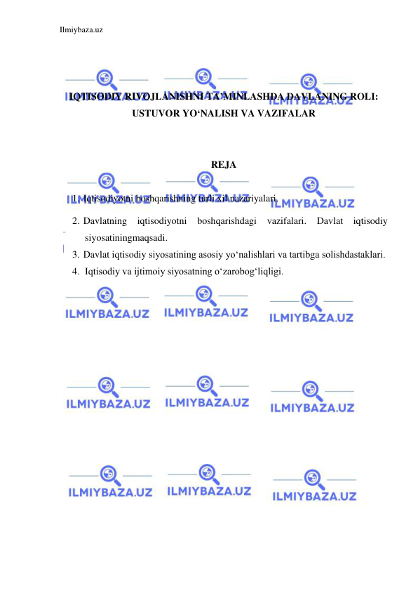 Ilmiybaza.uz 
 
 
 
 
IQTISODIY RIVOJLANISHNI TA’MINLASHDA DAVLANING ROLI: 
USTUVOR YO‘NALISH VA VAZIFALAR 
 
 
REJA  
 
1. Iqtisodiyotni boshqarishning turli xil nazariyalari. 
2. Davlatning iqtisodiyotni boshqarishdagi vazifalari. Davlat iqtisodiy 
siyosatiningmaqsadi. 
3. Davlat iqtisodiy siyosatining asosiy yo‘nalishlari va tartibga solishdastaklari. 
4. Iqtisodiy va ijtimoiy siyosatning o‘zarobog‘liqligi. 
 
 
 
 
 
 
 
 
 
 
 
 
 
 
 
 
