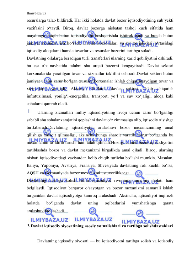 Ilmiybaza.uz 
 
resurslarga talab bildiradi. Har ikki holatda davlat bozor iqtisodiyotining sub’yekti 
vazifasini o‘taydi. Biroq, davlat bozorga nisbatan tashqi kuch sifatida ham 
maydonga chiqib butun iqtisodiyotni boshqarishda ishtirok etadi va bunda butun 
jamiyat nomidan ish ko‘radi. Davlat korxonalari va uy xo‘jaliklari o‘rtasidagi 
iqtisodiy aloqalarni hamda tovarlar va resurslar bozorini tartibga soladi. 
Davlatning oilalarga beradigan turli transferlari ularning xarid qobiliyatini oshiradi, 
bu esa o‘z navbatida talabni shu orqali bozorni kengaytiradi. Davlat sektori 
korxonalarida yaratilgan tovar va xizmatlar taklifini oshiradi.Davlat sektori butun 
jamiyat uchun zarur bo‘lgan xususiy korxonalar ishlab chiqarilmaydigan tovar va 
xizmatlarni yaratadi. Aksariyat hollarda davlat sektori ishlab chiqarish 
infratuzilmasi, yonilg‘i-energetika, transport, yo‘l va suv xo‘jaligi, aloqa kabi 
sohalarni qamrab oladi. 
 
Ularning xizmatlari milliy iqtisodiyotning rivoji uchun zarur bo‘lganligi 
sababli shu sohalar xarajatini qoplashni davlat o‘z zimmasiga olib, iqtisodiy o‘sishga 
turtkiberadi.Davlatning iqtisodiyotga aralashuvi bozor mexanizmining amal 
qilishiga xalaqit qilmasligi, aksincha bunga sharoit yaratib, zarur bo‘lganda bu 
mexanizmni to‘ldirib turishi ham talab qilinadi.Hozirgi zamon bozor iqtisodiyotini 
tartiblashda bozor va davlat mexanizmi birgalikda amal qiladi. Biroq, ularning 
nisbati iqtisodiyotdagi vaziyatdan kelib chiqib turlicha bo‘lishi mumkin. Masalan, 
Italiya, Yaponiya, Avstriya, Fransiya, Shvesiyada davlatning roli kuchli bo‘lsa, 
AQSH va Germaniyada bozor mexanizmi ustuvorlikkaega. 
Davlatning tartibga solish rolini iqtisodiyot rivojining umumiy holati ham 
belgilaydi. Iqtisodiyot barqaror o‘sayotgan va bozor mexanizmi samarali ishlab 
turganidan davlat iqtisodiyotga kamroq aralashadi. Aksincha, iqtisodiyot inqirozli 
holatda 
bo‘lganda 
davlat 
uning 
oqibatlarini 
yumshatishga 
qarata 
aralashuvifaollashadi. 
 
3.Davlat iqtisodiy siyosatining asosiy yo‘nalishlari va tartibga solishdastaklari 
 
 
Davlatning iqtisodiy siyosati — bu iqtisodiyotni tartibga solish va iqtisodiy 
