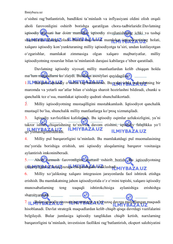 Ilmiybaza.uz 
 
o‘sishni rag‘batlantirish, bandlikni ta’minlash va inflyasiyani oldini olish orqali 
aholi farovonligini oshirib borishga qaratilgan chora-tadbirlaridir.Davlatning 
iqtisodiy siyosati har doim mamlakat iqtisodiy rivojlanishining ichki va tashqi 
sharoitlarini hisobga oladi. Bunda eng avval mamlakat iqtisodiyotining holati, 
xalqaro iqtisodiy kon’yunkturaning milliy iqtisodiyotga ta’siri, undan kutilayotgan 
o‘zgarishlar, 
mamlakat 
zimmasiga 
olgan 
xalqaro 
majburiyatlar, 
milliy 
iqtisodiyotning resurslar bilan ta’minlanish darajasi kabilarga e’tibor qaratiladi. 
 
Davlatning iqtisodiy siyosati milliy manfaatlardan kelib chiqqan holda 
ma’lum maqsadlarni ko‘zlaydi. Bulardan asosiylari quyidagilar: 
1. 
Barqaror iqtisodiy o‘sishni rag‘batlantirish. Bu yalpi ichki mahsulotning bir 
maromda va yetarli sur’atlar bilan o‘sishiga sharoit hozirlashni bildiradi, chunki u 
qanchalik tez o‘ssa, mamlakat iqtisodiy qudrati shunchalikortadi. 
2. 
Milliy iqtisodiyotning mustaqilligini mustahkamlash. Iqtisodiyot qanchalik 
mustaqil bo‘lsa, shunchalik milliy manfaatlarga ko‘proq xizmatqiladi. 
3. 
Iqtisodiy xavfsizlikni kafolatlash. Bu iqtisodiy oqimlar uzluksizligini, ya’ni 
takror ishlab chiqarishning to‘xtovsiz davom etishini, iqtisodiy falajlikka yo‘l 
qo‘yilmasliginibildiradi. 
4. 
Milliy pul barqarorligini ta’minlash. Bu mamlakatdagi pul muomalasining 
me’yorida borishiga erishish, uni iqtisodiy aloqalarning barqaror vositasiga 
aylantirish imkoniniberadi. 
5. 
Aholi turmush farovonligini muttasil oshirib borish. Bu iqtisodiyotning 
ijtimoiyligini to‘laroq yuzaga chiqarishgako‘maklashadi. 
6. 
Milliy xo‘jalikning xalqaro integrasion jarayonlarda faol ishtirok etishga 
erishish. Bu mamlakatning jahon iqtisodiyotida o‘z o‘rnini topishi, xalqaro iqtisodiy 
munosabatlarning 
teng 
xuquqli 
ishtirokchisiga 
aylanishiga 
erishishga 
sharoityaratadi. 
7. 
Bular iqtisodiy siyosatning strategik, ya’ni uzoq davrga muljallangan maqsadi 
hisoblanadi. Davlat strategik maqsadlardan kelib chiqib qisqa davrdagi vazifalarini 
belgilaydi. Bular jumlasiga iqtisodiy tanglikdan chiqib ketish, narxlarning 
barqarorligini ta’minlash, investision faollikni rag‘batlantirish, eksport salohiyatini 
