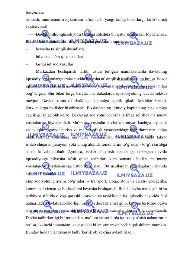 Ilmiybaza.uz 
 
oshirish, innovasion rivojlanishni ta’minlash, yangi tashqi bozorlarga kirib borish 
kabilarkiradi. 
 
Davlat milliy iqtisodiyotni tartibga solishda bir qator usullardan foydalanadi. 
Bu usullarni umumlashtirib quyidagicha guruhlash mumkin: 
 
bevosita ta’sir qilishusullari; 
 
bilvosita ta’sir qilishusullari; 
 
tashqi iqtisodiyusullar. 
 
Markazdan boshqarish tartibi ustun bo‘lgan mamlakatlarda davlatning 
iqtisodiy jarayonlarga aralashuvida bevosita ta’sir qilish usullari ustun bo‘lsa, bozor 
iqtisodiyoti esa birinchi navbatda iqtisodiy jarayonlarni bilvosita tartibga solish bilan 
bog‘langan. Shu bilan birga barcha mamlakatlarda iqtisodiyotning davlat sektori 
mavjud. Davlat xilma-xil shakldagi kapitalga egalik qiladi, kreditlar beradi, 
korxonalarga mulkdor hisoblanadi. Bu davlatning ijtimoiy kapitalning bir qismiga 
egalik qilishiga olib keladi.Davlat iqtisodiyotni bevosita tartibga solishda ma’muriy 
vositalardan foydalaniladi. Ma’muriy vositalar davlat xokimiyati kuchiga tayanadi 
va taqiqlash, ruxsat berish va majbur qilish xususiyatidagi tadbirlarni o‘z ichiga 
oladi.Tartibga solishning ma’muriy vositalaridan foydalanilganda yaxlit takror 
ishlab chiqarish jarayoni yoki uning alohida tomonlarini to‘g‘ridan- to‘g‘ri tartibga 
solish ko‘zda tutiladi. Ayniqsa, ishlab chiqarish tanazzulga uchragan davrda 
iqtisodiyotga bilvosita ta’sir qilish tadbirlari kam samarali bo‘lib, ma’muriy 
vositalardan foydalanishga ustunlik beriladi. Bu usullardan quyidagilarni alohida 
ko‘rsatish mumkin: 
a)iqtisodiyotning ayrim bo‘g‘inlari  transport, aloqa, atom va elektr- energetika, 
kommunal xizmat va boshqalarni bevosita boshqarish. Bunda davlat mulk sohibi va 
tadbirkor sifatida o‘ziga qarashli korxona va tashkilotchilar iqtisodiy hayotida faol 
qatnashadi. Davlat tadbirkorligi, ma’lum doirada amal qilib, ko‘pincha texnologiya 
sharoiti xususiy kapital uchun qulay bo‘lmagan korxonalar doirasi bilan cheklanadi. 
Davlat tadbirkorligi bir tomondan, ma’lum sharoitlarda iqtisodiy o‘sish uchun zarur 
bo‘lsa, ikkinchi tomondan, vaqt o‘tishi bilan samarasiz bo‘lib qolishiham mumkin. 
Bunday holda ular xususiy tadbirkorlik ob’yektiga aylantiriladi. 
