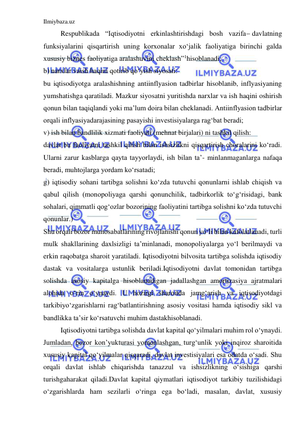 Ilmiybaza.uz 
 
 
Respublikada “Iqtisodiyotni erkinlashtirishdagi bosh vazifadavlatning 
funksiyalarini qisqartirish uning korxonalar xo‘jalik faoliyatiga birinchi galda 
xususiy biznes faoliyatiga aralashuvini cheklash”1hisoblanadi; 
b) narxlar vaish haqini qotirib qo‘yish siyosati: 
bu iqtisodiyotga aralashishning antiinflyasion tadbirlar hisoblanib, inflyasiyaning 
yumshatishga qaratiladi. Mazkur siyosatni yuritishda narxlar va ish haqini oshirish 
qonun bilan taqiqlandi yoki ma’lum doira bilan cheklanadi. Antiinflyasion tadbirlar 
orqali inflyasiyadarajasining pasayishi investisiyalarga rag‘bat beradi; 
v) ish bilan bandlilik xizmati faoliyati (mehnat birjalari) ni tashkil qilish: 
davlat bu faoliyatni tashkil qilish bilan ishsizlikni qisqartirish choralarini ko‘radi. 
Ularni zarur kasblarga qayta tayyorlaydi, ish bilan ta’- minlanmaganlarga nafaqa 
beradi, muhtojlarga yordam ko‘rsatadi; 
g) iqtisodiy sohani tartibga solishni ko‘zda tutuvchi qonunlarni ishlab chiqish va 
qabul qilish (monopoliyaga qarshi qonunchilik, tadbirkorlik to‘g‘risidagi, bank 
sohalari, qimmatli qog‘ozlar bozorining faoliyatini tartibga solishni ko‘zda tutuvchi 
qonunlar.) 
Shu orqali bozor munosabatlarining rivojlanishi qonun yo‘li bilan kafolatlanadi, turli 
mulk shakllarining daxlsizligi ta’minlanadi, monopoliyalarga yo‘l berilmaydi va 
erkin raqobatga sharoit yaratiladi. Iqtisodiyotni bilvosita tartibga solishda iqtisodiy 
dastak va vositalarga ustunlik beriladi.Iqtisodiyotni davlat tomonidan tartibga 
solishda asosiy kapitalga hisoblanadigan jadallashgan amortizasiya ajratmalari 
alohida o‘rin o‘ynaydi. U hozirgi sharoitda jamg‘arish va iqtisodiyotdagi 
tarkibiyo‘zgarishlarni rag‘batlantirishning asosiy vositasi hamda iqtisodiy sikl va 
bandlikka ta’sir ko‘rsatuvchi muhim dastakhisoblanadi. 
 
Iqtisodiyotni tartibga solishda davlat kapital qo‘yilmalari muhim rol o‘ynaydi. 
Jumladan, bozor kon’yukturasi yomonlashgan, turg‘unlik yoki inqiroz sharoitida 
xususiy kapital qo‘yilmalar qisqaradi, davlat investisiyalari esa odatda o‘sadi. Shu 
orqali davlat ishlab chiqarishda tanazzul va ishsizlikning o‘sishiga qarshi 
turishgaharakat qiladi.Davlat kapital qiymatlari iqtisodiyot tarkibiy tuzilishidagi 
o‘zgarishlarda ham sezilarli o‘ringa ega bo‘ladi, masalan, davlat, xususiy 
