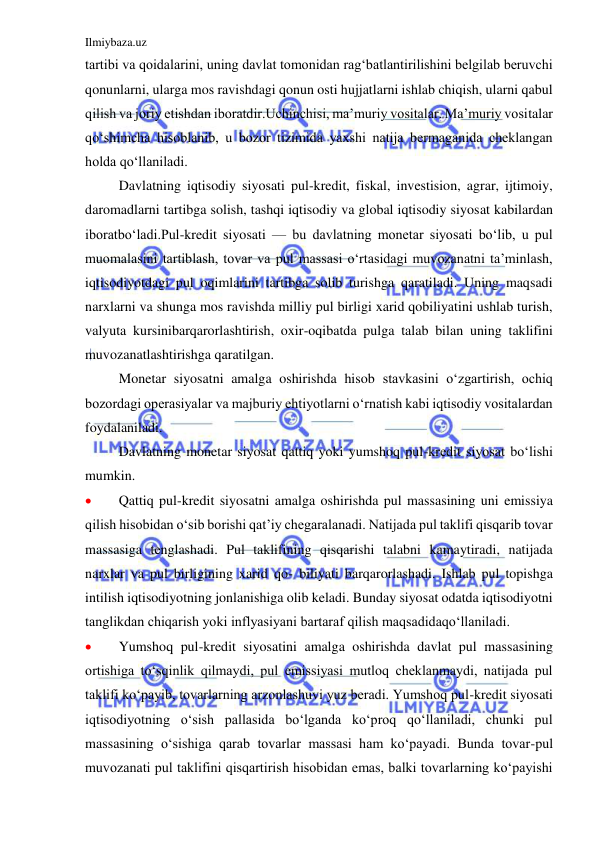 Ilmiybaza.uz 
 
tartibi va qoidalarini, uning davlat tomonidan rag‘batlantirilishini belgilab beruvchi 
qonunlarni, ularga mos ravishdagi qonun osti hujjatlarni ishlab chiqish, ularni qabul 
qilish va joriy etishdan iboratdir.Uchinchisi, ma’muriy vositalar. Ma’muriy vositalar 
qo‘shimcha hisoblanib, u bozor tizimida yaxshi natija bermaganida cheklangan 
holda qo‘llaniladi. 
 
Davlatning iqtisodiy siyosati pul-kredit, fiskal, investision, agrar, ijtimoiy, 
daromadlarni tartibga solish, tashqi iqtisodiy va global iqtisodiy siyosat kabilardan 
iboratbo‘ladi.Pul-kredit siyosati — bu davlatning monetar siyosati bo‘lib, u pul 
muomalasini tartiblash, tovar va pul massasi o‘rtasidagi muvozanatni ta’minlash, 
iqtisodiyotdagi pul oqimlarini tartibga solib turishga qaratiladi. Uning maqsadi 
narxlarni va shunga mos ravishda milliy pul birligi xarid qobiliyatini ushlab turish, 
valyuta kursinibarqarorlashtirish, oxir-oqibatda pulga talab bilan uning taklifini 
muvozanatlashtirishga qaratilgan. 
 
Monetar siyosatni amalga oshirishda hisob stavkasini o‘zgartirish, ochiq 
bozordagi operasiyalar va majburiy ehtiyotlarni o‘rnatish kabi iqtisodiy vositalardan 
foydalaniladi. 
 
Davlatning monetar siyosat qattiq yoki yumshoq pul-kredit siyosat bo‘lishi 
mumkin. 
 
Qattiq pul-kredit siyosatni amalga oshirishda pul massasining uni emissiya 
qilish hisobidan o‘sib borishi qat’iy chegaralanadi. Natijada pul taklifi qisqarib tovar 
massasiga tenglashadi. Pul taklifining qisqarishi talabni kamaytiradi, natijada 
narxlar va pul birligining xarid qo- biliyati barqarorlashadi. Ishlab pul topishga 
intilish iqtisodiyotning jonlanishiga olib keladi. Bunday siyosat odatda iqtisodiyotni 
tanglikdan chiqarish yoki inflyasiyani bartaraf qilish maqsadidaqo‘llaniladi. 
 
Yumshoq pul-kredit siyosatini amalga oshirishda davlat pul massasining 
ortishiga to‘sqinlik qilmaydi, pul emissiyasi mutloq cheklanmaydi, natijada pul 
taklifi ko‘payib, tovarlarning arzonlashuvi yuz beradi. Yumshoq pul-kredit siyosati 
iqtisodiyotning o‘sish pallasida bo‘lganda ko‘proq qo‘llaniladi, chunki pul 
massasining o‘sishiga qarab tovarlar massasi ham ko‘payadi. Bunda tovar-pul 
muvozanati pul taklifini qisqartirish hisobidan emas, balki tovarlarning ko‘payishi 
