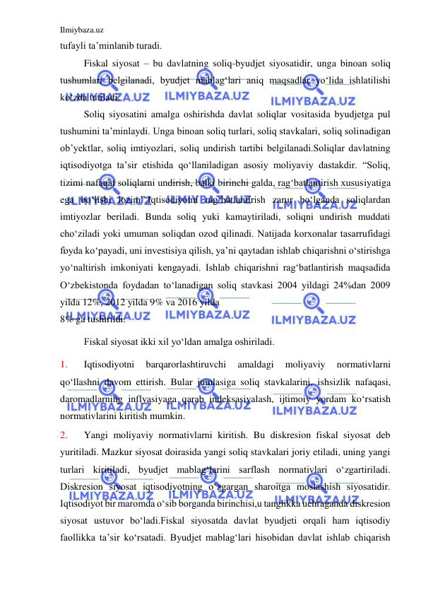 Ilmiybaza.uz 
 
tufayli ta’minlanib turadi. 
 
Fiskal siyosat – bu davlatning soliq-byudjet siyosatidir, unga binoan soliq 
tushumlari belgilanadi, byudjet mablag‘lari aniq maqsadlar yo‘lida ishlatilishi 
ko‘zda tutiladi. 
 
Soliq siyosatini amalga oshirishda davlat soliqlar vositasida byudjetga pul 
tushumini ta’minlaydi. Unga binoan soliq turlari, soliq stavkalari, soliq solinadigan 
ob’yektlar, soliq imtiyozlari, soliq undirish tartibi belgilanadi.Soliqlar davlatning 
iqtisodiyotga ta’sir etishida qo‘llaniladigan asosiy moliyaviy dastakdir. “Soliq, 
tizimi nafaqat soliqlarni undirish, balki birinchi galda, rag‘batlantirish xususiyatiga 
ega bo‘lishi lozim”.Iqtisodiyotni rag‘batlantirish zarur bo‘lganda soliqlardan 
imtiyozlar beriladi. Bunda soliq yuki kamaytiriladi, soliqni undirish muddati 
cho‘ziladi yoki umuman soliqdan ozod qilinadi. Natijada korxonalar tasarrufidagi 
foyda ko‘payadi, uni investisiya qilish, ya’ni qaytadan ishlab chiqarishni o‘stirishga 
yo‘naltirish imkoniyati kengayadi. Ishlab chiqarishni rag‘batlantirish maqsadida 
O‘zbekistonda foydadan to‘lanadigan soliq stavkasi 2004 yildagi 24%dan 2009 
yilda 12%, 2012 yilda 9% va 2016 yilda 
8% ga tushirildi. 
 
Fiskal siyosat ikki xil yo‘ldan amalga oshiriladi. 
1. 
Iqtisodiyotni 
barqarorlashtiruvchi 
amaldagi 
moliyaviy 
normativlarni 
qo‘llashni davom ettirish. Bular jumlasiga soliq stavkalarini, ishsizlik nafaqasi, 
daromadlarning inflyasiyaga qarab indeksasiyalash, ijtimoiy yordam ko‘rsatish 
normativlarini kiritish mumkin. 
2. 
Yangi moliyaviy normativlarni kiritish. Bu diskresion fiskal siyosat deb 
yuritiladi. Mazkur siyosat doirasida yangi soliq stavkalari joriy etiladi, uning yangi 
turlari kiritiladi, byudjet mablag‘larini sarflash normativlari o‘zgartiriladi. 
Diskresion siyosat iqtisodiyotning o‘zgargan sharoitga moslashish siyosatidir. 
Iqtisodiyot bir maromda o‘sib borganda birinchisi,u tanglikka uchraganda diskresion 
siyosat ustuvor bo‘ladi.Fiskal siyosatda davlat byudjeti orqali ham iqtisodiy 
faollikka ta’sir ko‘rsatadi. Byudjet mablag‘lari hisobidan davlat ishlab chiqarish 
