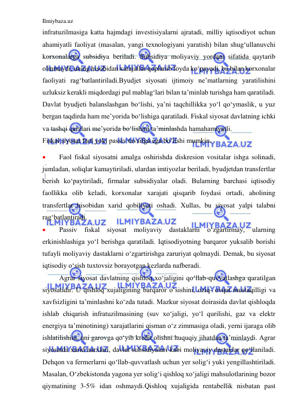 Ilmiybaza.uz 
 
infratuzilmasiga katta hajmdagi investisiyalarni ajratadi, milliy iqtisodiyot uchun 
ahamiyatli faoliyat (masalan, yangi texnologiyani yaratish) bilan shug‘ullanuvchi 
korxonalarga subsidiya beriladi. Subsidiya moliyaviy yordam sifatida qaytarib 
olinmaydi, uning hisobidan xarajatlar qoplanib foyda ko‘payadi, bu bilan korxonalar 
faoliyati rag‘batlantiriladi.Byudjet siyosati ijtimoiy ne’matlarning yaratilishini 
uzluksiz kerakli miqdordagi pul mablag‘lari bilan ta’minlab turishga ham qaratiladi. 
Davlat byudjeti balanslashgan bo‘lishi, ya’ni taqchillikka yo‘l qo‘ymaslik, u yuz 
bergan taqdirda ham me’yorida bo‘lishiga qaratiladi. Fiskal siyosat davlatning ichki 
va tashqi qarzlari me’yorida bo‘lishini ta’minlashda hamahamiyatli. 
Fiskal siyosat faol yoki passiv tavsifga ega bo‘lishi mumkin. 
 
Faol fiskal siyosatni amalga oshirishda diskresion vositalar ishga solinadi, 
jumladan, soliqlar kamaytiriladi, ulardan imtiyozlar beriladi, byudjetdan transfertlar 
berish ko‘paytiriladi, firmalar subsidiyalar oladi. Bularning barchasi iqtisodiy 
faollikka olib keladi, korxonalar xarajati qisqarib foydasi ortadi, aholining 
transfertlar hisobidan xarid qobiliyati oshadi. Xullas, bu siyosat yalpi talabni 
rag‘batlantiradi. 
 
Passiv fiskal siyosat moliyaviy dastaklarni o‘zgartirmay, ularning 
erkinishlashiga yo‘l berishga qaratiladi. Iqtisodiyotning barqaror yuksalib borishi 
tufayli moliyaviy dastaklarni o‘zgartirishga zaruriyat qolmaydi. Demak, bu siyosat 
iqtisodiy o‘sish tuxtovsiz borayotgan kezlarda nafberadi. 
 
Agrar siyosat davlatning qishloq xo‘jaligini qo‘llab-quvvatlashga qaratilgan 
siyosatidir. U qishloq xujaligining barqaror o‘sishini, oziq- ovqat mustaqilligi va 
xavfsizligini ta’minlashni ko‘zda tutadi. Mazkur siyosat doirasida davlat qishloqda 
ishlab chiqarish infratuzilmasining (suv xo‘jaligi, yo‘l qurilishi, gaz va elektr 
energiya ta’minotining) xarajatlarini qisman o‘z zimmasiga oladi, yerni ijaraga olib 
ishlatilishini, uni garovga qo‘yib kredit olishni huquqiy jihatdan ta’minlaydi. Agrar 
siyosatda xarid narxlari, davlat subsidiyalari kabi moliyaviy dastaklar qo‘llaniladi. 
Dehqon va fermerlarni qo‘llab-quvvatlash uchun yer solig‘i yuki yengillashtiriladi. 
Masalan, O‘zbekistonda yagona yer solig‘i qishloq xo‘jaligi mahsulotlarining bozor 
qiymatining 3-5% idan oshmaydi.Qishloq xujaligida rentabellik nisbatan past 
