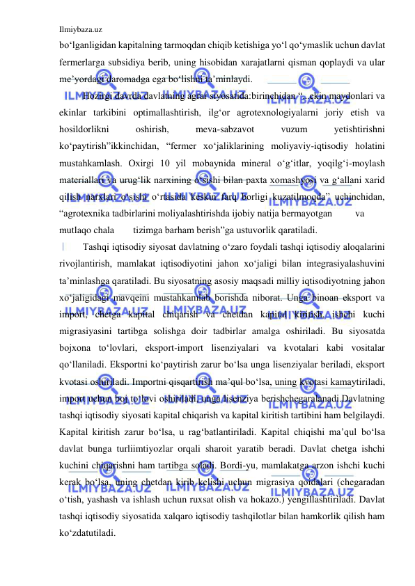 Ilmiybaza.uz 
 
bo‘lganligidan kapitalning tarmoqdan chiqib ketishiga yo‘l qo‘ymaslik uchun davlat 
fermerlarga subsidiya berib, uning hisobidan xarajatlarni qisman qoplaydi va ular 
me’yordagi daromadga ega bo‘lishni ta’minlaydi. 
 
Hozirgi davrda davlatning agrar siyosatida:birinchidan “...ekin maydonlari va 
ekinlar tarkibini optimallashtirish, ilg‘or agrotexnologiyalarni joriy etish va 
hosildorlikni 
oshirish, 
meva-sabzavot 
vuzum 
yetishtirishni 
ko‘paytirish”ikkinchidan, “fermer xo‘jaliklarining moliyaviy-iqtisodiy holatini 
mustahkamlash. Oxirgi 10 yil mobaynida mineral o‘g‘itlar, yoqilg‘i-moylash 
materiallari va urug‘lik narxining o‘sishi bilan paxta xomashyosi va g‘allani xarid 
qilish narxlari o‘sishi o‘rtasida keskin farq borligi kuzatilmoqda” uchinchidan, 
“agrotexnika tadbirlarini moliyalashtirishda ijobiy natija bermayotgan 
va 
mutlaqo chala 
tizimga barham berish”ga ustuvorlik qaratiladi. 
 
Tashqi iqtisodiy siyosat davlatning o‘zaro foydali tashqi iqtisodiy aloqalarini 
rivojlantirish, mamlakat iqtisodiyotini jahon xo‘jaligi bilan integrasiyalashuvini 
ta’minlashga qaratiladi. Bu siyosatning asosiy maqsadi milliy iqtisodiyotning jahon 
xo‘jaligidagi mavqeini mustahkamlab borishda niborat. Unga binoan eksport va 
import, chetga kapital chiqarish va chetdan kapital kiritish, ishchi kuchi 
migrasiyasini tartibga solishga doir tadbirlar amalga oshiriladi. Bu siyosatda 
bojxona to‘lovlari, eksport-import lisenziyalari va kvotalari kabi vositalar 
qo‘llaniladi. Eksportni ko‘paytirish zarur bo‘lsa unga lisenziyalar beriladi, eksport 
kvotasi oshiriladi. Importni qisqartirish ma’qul bo‘lsa, uning kvotasi kamaytiriladi, 
import uchun boj to‘lovi oshiriladi, unga lisenziya berishchegaralanadi.Davlatning 
tashqi iqtisodiy siyosati kapital chiqarish va kapital kiritish tartibini ham belgilaydi. 
Kapital kiritish zarur bo‘lsa, u rag‘batlantiriladi. Kapital chiqishi ma’qul bo‘lsa 
davlat bunga turliimtiyozlar orqali sharoit yaratib beradi. Davlat chetga ishchi 
kuchini chiqarishni ham tartibga soladi. Bordi-yu, mamlakatga arzon ishchi kuchi 
kerak bo‘lsa, uning chetdan kirib kelishi uchun migrasiya qoidalari (chegaradan 
o‘tish, yashash va ishlash uchun ruxsat olish va hokazo.) yengillashtiriladi. Davlat 
tashqi iqtisodiy siyosatida xalqaro iqtisodiy tashqilotlar bilan hamkorlik qilish ham 
ko‘zdatutiladi. 
