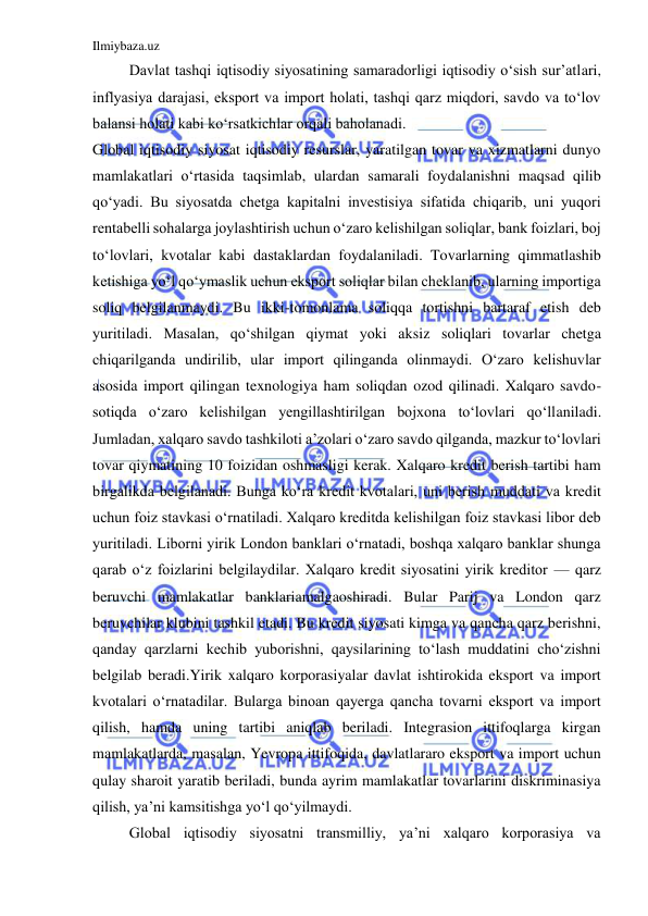 Ilmiybaza.uz 
 
 
Davlat tashqi iqtisodiy siyosatining samaradorligi iqtisodiy o‘sish sur’atlari, 
inflyasiya darajasi, eksport va import holati, tashqi qarz miqdori, savdo va to‘lov 
balansi holati kabi ko‘rsatkichlar orqali baholanadi. 
Global iqtisodiy siyosat iqtisodiy resurslar, yaratilgan tovar va xizmatlarni dunyo 
mamlakatlari o‘rtasida taqsimlab, ulardan samarali foydalanishni maqsad qilib 
qo‘yadi. Bu siyosatda chetga kapitalni investisiya sifatida chiqarib, uni yuqori 
rentabelli sohalarga joylashtirish uchun o‘zaro kelishilgan soliqlar, bank foizlari, boj 
to‘lovlari, kvotalar kabi dastaklardan foydalaniladi. Tovarlarning qimmatlashib 
ketishiga yo‘l qo‘ymaslik uchun eksport soliqlar bilan cheklanib, ularning importiga 
soliq belgilanmaydi. Bu ikki-tomonlama soliqqa tortishni bartaraf etish deb 
yuritiladi. Masalan, qo‘shilgan qiymat yoki aksiz soliqlari tovarlar chetga 
chiqarilganda undirilib, ular import qilinganda olinmaydi. O‘zaro kelishuvlar 
asosida import qilingan texnologiya ham soliqdan ozod qilinadi. Xalqaro savdo-
sotiqda o‘zaro kelishilgan yengillashtirilgan bojxona to‘lovlari qo‘llaniladi. 
Jumladan, xalqaro savdo tashkiloti a’zolari o‘zaro savdo qilganda, mazkur to‘lovlari 
tovar qiymatining 10 foizidan oshmasligi kerak. Xalqaro kredit berish tartibi ham 
birgalikda belgilanadi. Bunga ko‘ra kredit kvotalari, uni berish muddati va kredit 
uchun foiz stavkasi o‘rnatiladi. Xalqaro kreditda kelishilgan foiz stavkasi libor deb 
yuritiladi. Liborni yirik London banklari o‘rnatadi, boshqa xalqaro banklar shunga 
qarab o‘z foizlarini belgilaydilar. Xalqaro kredit siyosatini yirik kreditor — qarz 
beruvchi mamlakatlar banklariamalgaoshiradi. Bular Parij va London qarz 
beruvchilar klubini tashkil etadi. Bu kredit siyosati kimga va qancha qarz berishni, 
qanday qarzlarni kechib yuborishni, qaysilarining to‘lash muddatini cho‘zishni 
belgilab beradi.Yirik xalqaro korporasiyalar davlat ishtirokida eksport va import 
kvotalari o‘rnatadilar. Bularga binoan qayerga qancha tovarni eksport va import 
qilish, hamda uning tartibi aniqlab beriladi. Integrasion ittifoqlarga kirgan 
mamlakatlarda, masalan, Yevropa ittifoqida, davlatlararo eksport va import uchun 
qulay sharoit yaratib beriladi, bunda ayrim mamlakatlar tovarlarini diskriminasiya 
qilish, ya’ni kamsitishga yo‘l qo‘yilmaydi. 
 
Global iqtisodiy siyosatni transmilliy, ya’ni xalqaro korporasiya va 
