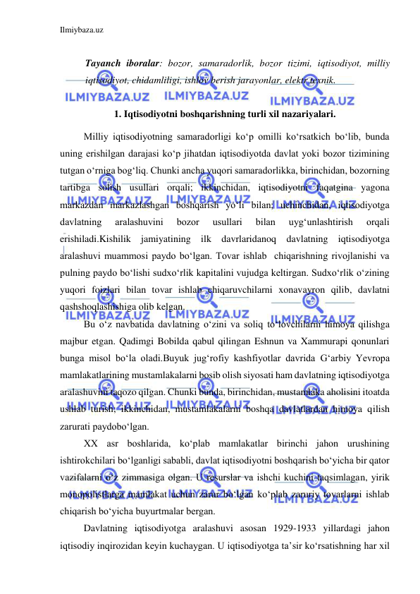 Ilmiybaza.uz 
 
 
Tayanch iboralar: bozor, samaradorlik, bozor tizimi, iqtisodiyot, milliy 
iqtisodiyot, chidamliligi, ishlov berish jarayonlar, elektr texnik. 
 
1. Iqtisodiyotni boshqarishning turli xil nazariyalari. 
 
Milliy iqtisodiyotning samaradorligi ko‘p omilli ko‘rsatkich bo‘lib, bunda 
uning erishilgan darajasi ko‘p jihatdan iqtisodiyotda davlat yoki bozor tizimining 
tutgan o‘rniga bog‘liq. Chunki ancha yuqori samaradorlikka, birinchidan, bozorning 
tartibga solish usullari orqali; ikkinchidan, iqtisodiyotni faqatgina yagona 
markazdan markazlashgan boshqarish yo‘li bilan; uchinchidan, iqtisodiyotga 
davlatning 
aralashuvini 
bozor 
usullari 
bilan 
uyg‘unlashtirish 
orqali 
erishiladi.Kishilik jamiyatining ilk davrlaridanoq davlatning iqtisodiyotga 
aralashuvi muammosi paydo bo‘lgan. Tovar ishlab  chiqarishning rivojlanishi va 
pulning paydo bo‘lishi sudxo‘rlik kapitalini vujudga keltirgan. Sudxo‘rlik o‘zining 
yuqori foizlari bilan tovar ishlab chiqaruvchilarni xonavayron qilib, davlatni 
qashshoqlashishiga olib kelgan.  
 
Bu o‘z navbatida davlatning o‘zini va soliq to‘lovchilarni himoya qilishga 
majbur etgan. Qadimgi Bobilda qabul qilingan Eshnun va Xammurapi qonunlari 
bunga misol bo‘la oladi.Buyuk jug‘rofiy kashfiyotlar davrida Gʻarbiy Yevropa 
mamlakatlarining mustamlakalarni bosib olish siyosati ham davlatning iqtisodiyotga 
aralashuvini taqozo qilgan. Chunki bunda, birinchidan, mustamlaka aholisini itoatda 
ushlab turish; ikkinchidan, mustamlakalarni boshqa davlatlardan himoya qilish 
zarurati paydobo‘lgan. 
 
XX asr boshlarida, ko‘plab mamlakatlar birinchi jahon urushining 
ishtirokchilari bo‘lganligi sababli, davlat iqtisodiyotni boshqarish bo‘yicha bir qator 
vazifalarni o‘z zimmasiga olgan. U resurslar va ishchi kuchini taqsimlagan, yirik 
monopolistlarga mamlakat uchun zarur bo‘lgan ko‘plab zaruriy tovarlarni ishlab 
chiqarish bo‘yicha buyurtmalar bergan. 
 
Davlatning iqtisodiyotga aralashuvi asosan 1929-1933 yillardagi jahon 
iqtisodiy inqirozidan keyin kuchaygan. U iqtisodiyotga ta’sir ko‘rsatishning har xil 
