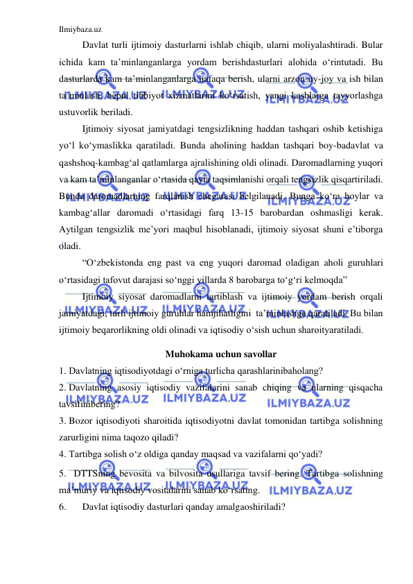 Ilmiybaza.uz 
 
 
Davlat turli ijtimoiy dasturlarni ishlab chiqib, ularni moliyalashtiradi. Bular 
ichida kam ta’minlanganlarga yordam berishdasturlari alohida o‘rintutadi. Bu 
dasturlarda kam ta’minlanganlarga nafaqa berish, ularni arzon uy-joy va ish bilan 
ta’minlash, bepul tibbiyot xizmatlarini ko‘rsatish, yangi kasblarga tayyorlashga 
ustuvorlik beriladi. 
 
Ijtimoiy siyosat jamiyatdagi tengsizlikning haddan tashqari oshib ketishiga 
yo‘l ko‘ymaslikka qaratiladi. Bunda aholining haddan tashqari boy-badavlat va 
qashshoq-kambag‘al qatlamlarga ajralishining oldi olinadi. Daromadlarning yuqori 
va kam ta’minlanganlar o‘rtasida qayta taqsimlanishi orqali tengsizlik qisqartiriladi. 
Bunda daromadlarning farqlanish chegarasi belgilanadi. Bunga ko‘ra boylar va 
kambag‘allar daromadi o‘rtasidagi farq 13-15 barobardan oshmasligi kerak. 
Aytilgan tengsizlik me’yori maqbul hisoblanadi, ijtimoiy siyosat shuni e’tiborga 
oladi. 
 
“O‘zbekistonda eng past va eng yuqori daromad oladigan aholi guruhlari 
o‘rtasidagi tafovut darajasi so‘nggi yillarda 8 barobarga to‘g‘ri kelmoqda” 
 
Ijtimoiy siyosat daromadlarni tartiblash va ijtimoiy yordam berish orqali 
jamiyatdagi, turli ijtimoiy guruhlar hamjihatligini  ta’minlashga qaratiladi. Bu bilan 
ijtimoiy beqarorlikning oldi olinadi va iqtisodiy o‘sish uchun sharoityaratiladi. 
Muhokama uchun savollar 
1. Davlatning iqtisodiyotdagi o‘rniga turlicha qarashlarinibaholang? 
2. Davlatning asosiy iqtisodiy vazifalarini sanab chiqing va ularning qisqacha 
tavsifinibering? 
3. Bozor iqtisodiyoti sharoitida iqtisodiyotni davlat tomonidan tartibga solishning 
zarurligini nima taqozo qiladi?  
4. Tartibga solish o‘z oldiga qanday maqsad va vazifalarni qo‘yadi? 
5. DTTSning bevosita va bilvosita usullariga tavsif bering. Tartibga solishning 
ma’muriy va iqtisodiy vositalarini sanab ko‘rsating. 
6. 
Davlat iqtisodiy dasturlari qanday amalgaoshiriladi? 
 
