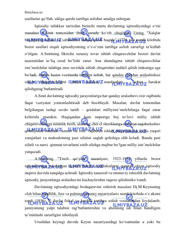 Ilmiybaza.uz 
 
usullarini qo‘llab, siklga qarshi tartibga solishni amalga oshirgan. 
 
Iqtisodiy tafakkur tarixidan birinchi marta davlatning iqtisodiyotdagi o‘rni 
masalasi A.Smit tomonidan ilmiy asosda ko‘rib chiqilgan. Uning "Xalqlar 
boyligining tabiati va sabablarini tadqiq qilish haqida" (1776 yil) nomli kitobida 
bozor usullari orqali iqtisodiyotning o‘z-o‘zini tartibga solish zarurligi ta’kidlab 
o‘tilgan. A.Smitning fikricha xususiy tovar ishlab chiqaruvchilar bozori davlat 
nazoratidan to‘liq ozod bo‘lishi zarur. Ana shundagina ishlab chiqaruvchilar 
iste’molchilar talabiga mos ravishda ishlab chiqarishni tashkil qilish imkoniga ega 
bo‘ladi. Bunda bozor vositasida tartibga solish, har qanday chetdan aralashishsiz 
ishlab 
chiqaruvchilarni 
butun 
jamiyat 
manfaatlari 
 
uchun 
harakat 
qilishgarag‘batlantiradi. 
 
A.Smit davlatning iqtisodiy jarayonlariga har qanday aralashuvi oxir-oqibatda 
faqat vaziyatni yomonlashtiradi deb hisoblaydi. Masalan, davlat tomonidan 
belgilangan tashqi savdo tartib – qoidalari milliyiste’molchilarga faqat zarar 
keltirishi mumkin. Haqiqatdan ham importga boj to‘lovi milliy ishlab 
chiqaruvchilarga ustunlik berib, ularning chet el sheriklariga nisbatan raqobatlashuv 
qobiliyatini oshiradi. Ammo bu oxir- oqibatda ishlab chiqarishning ancha yuqori 
xarajatlari va mahsulotning past sifatini saqlab qolishiga olib keladi. Bunda past 
sifatli va narxi  qimmat tovarlarni sotib olishga majbur bo‘lgan milliy iste’molchilar 
yutqazadi. 
 
A.Smitning "Tinch qo‘yish" nazariyasi, 1923-1933 yillarda bozor 
iqtisodiyotiga asoslangan deyarli barcha mamlakatlarni qamrab olgan iqtisodiy 
inqiroz davrida tanqidga uchradi. Iqtisodiy tanazzul va ommaviy ishsizlik davlatning 
iqtisodiy jarayonlarga aralashuvini kuchaytirishni taqozo qilishiniko‘rsatdi. 
 
Davlatning iqtisodiyotdagi boshqaruvini oshirish masalasi Dj.M.Keynsning 
«Ish bilan bandlilik, foiz va pulning umumiy nazariyalari» nomli kitobida o‘z aksini 
topdi (1936). U davlat fiskal va kreditli tartibga solish vositalaridan foydalanib, 
jamiyatning yalpi talabini rag‘batlantirishni va aholining ish bilan bandligini 
ta’minlashi zarurligini isbotlaydi. 
 
Urushdan keyingi davrda Keyns nazariyasidagi ko‘rsatmalar u yoki bu 
