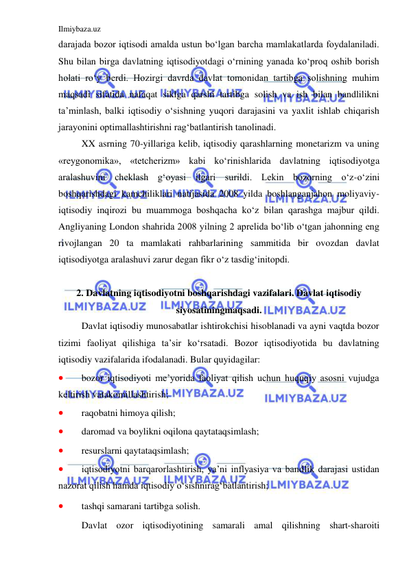 Ilmiybaza.uz 
 
darajada bozor iqtisodi amalda ustun bo‘lgan barcha mamlakatlarda foydalaniladi. 
Shu bilan birga davlatning iqtisodiyotdagi o‘rnining yanada ko‘proq oshib borish 
holati ro‘y berdi. Hozirgi davrda davlat tomonidan tartibga solishning muhim 
maqsadi sifatida nafaqat siklga qarshi tartibga solish va ish bilan bandlilikni 
ta’minlash, balki iqtisodiy o‘sishning yuqori darajasini va yaxlit ishlab chiqarish 
jarayonini optimallashtirishni rag‘batlantirish tanolinadi. 
 
XX asrning 70-yillariga kelib, iqtisodiy qarashlarning monetarizm va uning 
«reygonomika», «tetcherizm» kabi ko‘rinishlarida davlatning iqtisodiyotga 
aralashuvini cheklash g‘oyasi ilgari surildi. Lekin bozorning o‘z-o‘zini 
boshqarishdagi kamchiliklari natijasida 2008 yilda boshlanganjahon moliyaviy-
iqtisodiy inqirozi bu muammoga boshqacha ko‘z bilan qarashga majbur qildi. 
Angliyaning London shahrida 2008 yilning 2 aprelida bo‘lib o‘tgan jahonning eng 
rivojlangan 20 ta mamlakati rahbarlarining sammitida bir ovozdan davlat 
iqtisodiyotga aralashuvi zarur degan fikr o‘z tasdig‘initopdi. 
 
2. Davlatning iqtisodiyotni boshqarishdagi vazifalari. Davlat iqtisodiy 
siyosatiningmaqsadi. 
 
Davlat iqtisodiy munosabatlar ishtirokchisi hisoblanadi va ayni vaqtda bozor 
tizimi faoliyat qilishiga ta’sir ko‘rsatadi. Bozor iqtisodiyotida bu davlatning 
iqtisodiy vazifalarida ifodalanadi. Bular quyidagilar: 
 
bozor iqtisodiyoti me’yorida faoliyat qilish uchun huquqiy asosni vujudga 
keltirish vatakomillashtirish; 
 
raqobatni himoya qilish; 
 
daromad va boylikni oqilona qaytataqsimlash; 
 
resurslarni qaytataqsimlash; 
 
iqtisodiyotni barqarorlashtirish, ya’ni inflyasiya va bandlik darajasi ustidan 
nazorat qilish hamda iqtisodiy o‘sishnirag‘batlantirish; 
 
tashqi samarani tartibga solish.  
 
Davlat ozor iqtisodiyotining samarali amal qilishning shart-sharoiti 
