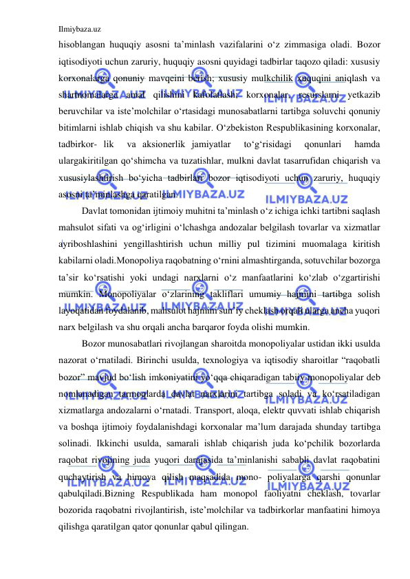 Ilmiybaza.uz 
 
hisoblangan huquqiy asosni ta’minlash vazifalarini o‘z zimmasiga oladi. Bozor 
iqtisodiyoti uchun zaruriy, huquqiy asosni quyidagi tadbirlar taqozo qiladi: xususiy 
korxonalarga qonuniy mavqeini berish; xususiy mulkchilik xuquqini aniqlash va 
shartnomalarga amal qilishini kafolatlash; korxonalar, resurslarni yetkazib 
beruvchilar va iste’molchilar o‘rtasidagi munosabatlarni tartibga soluvchi qonuniy 
bitimlarni ishlab chiqish va shu kabilar. O‘zbekiston Respublikasining korxonalar, 
tadbirkor- lik  va aksionerlik jamiyatlar  to‘g‘risidagi  qonunlari  hamda  
ulargakiritilgan qo‘shimcha va tuzatishlar, mulkni davlat tasarrufidan chiqarish va 
xususiylashtirish bo‘yicha tadbirlari bozor iqtisodiyoti uchun zaruriy, huquqiy 
asosni ta’minlashga qaratilgan. 
 
Davlat tomonidan ijtimoiy muhitni ta’minlash o‘z ichiga ichki tartibni saqlash 
mahsulot sifati va og‘irligini o‘lchashga andozalar belgilash tovarlar va xizmatlar 
ayriboshlashini yengillashtirish uchun milliy pul tizimini muomalaga kiritish 
kabilarni oladi.Monopoliya raqobatning o‘rnini almashtirganda, sotuvchilar bozorga 
ta’sir ko‘rsatishi yoki undagi narxlarni o‘z manfaatlarini ko‘zlab o‘zgartirishi 
mumkin. Monopoliyalar o‘zlarining takliflari umumiy hajmini tartibga solish 
layoqatidan foydalanib, mahsulot hajmini sun’iy cheklash orqali ularga ancha yuqori 
narx belgilash va shu orqali ancha barqaror foyda olishi mumkin. 
 
Bozor munosabatlari rivojlangan sharoitda monopoliyalar ustidan ikki usulda 
nazorat o‘rnatiladi. Birinchi usulda, texnologiya va iqtisodiy sharoitlar “raqobatli 
bozor” mavjud bo‘lish imkoniyatini yo‘qqa chiqaradigan tabiiy monopoliyalar deb 
nomlanadigan tarmoqlarda davlat narxlarini tartibga soladi va ko‘rsatiladigan 
xizmatlarga andozalarni o‘rnatadi. Transport, aloqa, elektr quvvati ishlab chiqarish 
va boshqa ijtimoiy foydalanishdagi korxonalar ma’lum darajada shunday tartibga 
solinadi. Ikkinchi usulda, samarali ishlab chiqarish juda ko‘pchilik bozorlarda 
raqobat rivojining juda yuqori darajasida ta’minlanishi sababli davlat raqobatini 
quchaytirish va himoya qilish maqsadida mono- poliyalarga qarshi qonunlar 
qabulqiladi.Bizning Respublikada ham monopol faoliyatni cheklash, tovarlar 
bozorida raqobatni rivojlantirish, iste’molchilar va tadbirkorlar manfaatini himoya 
qilishga qaratilgan qator qonunlar qabul qilingan. 
