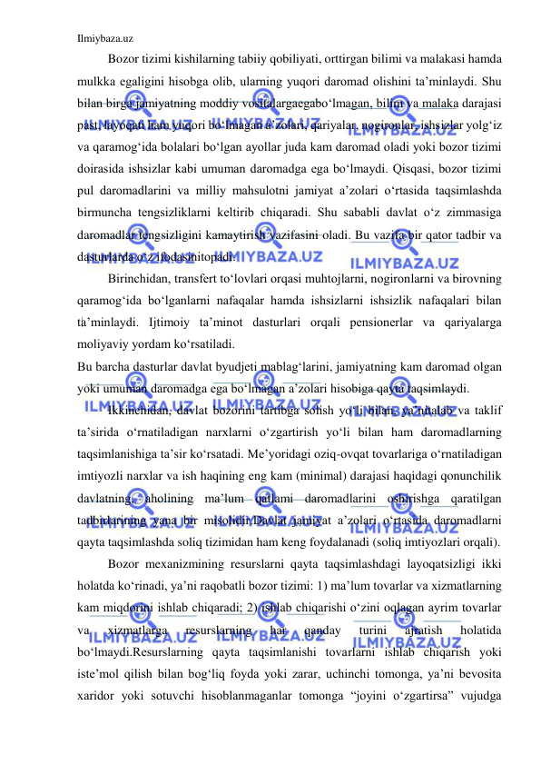 Ilmiybaza.uz 
 
 
Bozor tizimi kishilarning tabiiy qobiliyati, orttirgan bilimi va malakasi hamda 
mulkka egaligini hisobga olib, ularning yuqori daromad olishini ta’minlaydi. Shu 
bilan birga jamiyatning moddiy vositalargaegabo‘lmagan, bilim va malaka darajasi 
past, layoqati ham yuqori bo‘lmagan a’zolari, qariyalar, nogironlar, ishsizlar yolg‘iz 
va qaramog‘ida bolalari bo‘lgan ayollar juda kam daromad oladi yoki bozor tizimi 
doirasida ishsizlar kabi umuman daromadga ega bo‘lmaydi. Qisqasi, bozor tizimi 
pul daromadlarini va milliy mahsulotni jamiyat a’zolari o‘rtasida taqsimlashda 
birmuncha tengsizliklarni keltirib chiqaradi. Shu sababli davlat o‘z zimmasiga 
daromadlar tengsizligini kamaytirish vazifasini oladi. Bu vazifa bir qator tadbir va 
dasturlarda o‘z ifodasinitopadi. 
 
Birinchidan, transfert to‘lovlari orqasi muhtojlarni, nogironlarni va birovning 
qaramog‘ida bo‘lganlarni nafaqalar hamda ishsizlarni ishsizlik nafaqalari bilan 
ta’minlaydi. Ijtimoiy ta’minot dasturlari orqali pensionerlar va qariyalarga 
moliyaviy yordam ko‘rsatiladi. 
Bu barcha dasturlar davlat byudjeti mablag‘larini, jamiyatning kam daromad olgan 
yoki umuman daromadga ega bo‘lmagan a’zolari hisobiga qayta taqsimlaydi. 
 
Ikkinchidan, davlat bozorini tartibga solish yo‘li bilan, ya’nitalab va taklif 
ta’sirida o‘rnatiladigan narxlarni o‘zgartirish yo‘li bilan ham daromadlarning 
taqsimlanishiga ta’sir ko‘rsatadi. Me’yoridagi oziq-ovqat tovarlariga o‘rnatiladigan 
imtiyozli narxlar va ish haqining eng kam (minimal) darajasi haqidagi qonunchilik 
davlatning, aholining ma’lum qatlami daromadlarini oshirishga qaratilgan 
tadbirlarining yana bir misolidir.Davlat jamiyat a’zolari o‘rtasida daromadlarni 
qayta taqsimlashda soliq tizimidan ham keng foydalanadi (soliq imtiyozlari orqali). 
 
Bozor mexanizmining resurslarni qayta taqsimlashdagi layoqatsizligi ikki 
holatda ko‘rinadi, ya’ni raqobatli bozor tizimi: 1) ma’lum tovarlar va xizmatlarning 
kam miqdorini ishlab chiqaradi; 2) ishlab chiqarishi o‘zini oqlagan ayrim tovarlar 
va 
xizmatlarga 
resurslarning 
har 
qanday 
turini 
ajratish 
holatida 
bo‘lmaydi.Resurslarning qayta taqsimlanishi tovarlarni ishlab chiqarish yoki 
iste’mol qilish bilan bog‘liq foyda yoki zarar, uchinchi tomonga, ya’ni bevosita 
xaridor yoki sotuvchi hisoblanmaganlar tomonga “joyini o‘zgartirsa” vujudga 
