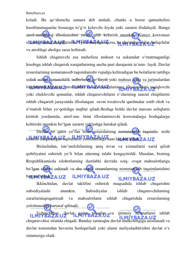 Ilmiybaza.uz 
 
keladi. Bu qo‘shimcha samara deb ataladi, chunki u bozor qatnashchisi 
hisoblanmaganlar hissasiga to‘g‘ri keluvchi foyda yoki zararni ifodalaydi. Bunga 
atrof-muhitning ifloslanishini misol qilib keltirish mumkin. Kimyo korxonasi 
o‘zining sanoat chiqitlarini ko‘l yoki daryoga oqizsa, bu cho‘miluvchilar, baliqchilar 
va atrofdagi aholiga zarar keltiradi. 
 
Ishlab chiqaruvchi esa muhofaza inshoot va uskunalar o‘rnatmaganligi 
hisobiga ishlab chiqarish xarajatlarining ancha past darajasini ta’min- laydi. Davlat 
resurslarining nomutanosib taqsimlanishi vujudga keltiradigan bu holatlarni tartibga 
solish uchun qonunchilik tadbirlarini qo‘llaydi yoki mahsus soliq va jarimalardan 
foydalanadi.Masalan, atrof-muhit va suv havzalarining ifloslanishini taqiqlovchi 
yoki cheklovchi qonunlar, ishlab chiqaruvchilarni o‘zlarining sanoat chiqitlarini 
ishlab chiqarish jarayonida ifloslangan  suvni tozalovchi qurilmalar sotib olish va 
o‘rnatish bilan yo‘qotishga majbur qiladi.Boshqa holda davlat maxsus soliqlarni 
kiritish yordamida, atrof-mu- hitni ifloslantiruvchi korxonalarga boshqalarga 
keltirishi mumkin bo‘lgan zararni yuklashga harakat qiladi. 
 
Davlat bir qator yo‘llar bilan resurslarning nomutanosib taqsimla- nishi 
keltirib chiqaradigan oqibatlarni yumshatishga ham harakat qiladi. 
 
Birinchidan, iste’molchilarning aniq tovar va xizmatlarni xarid qilish 
qobiliyatini oshirish yo‘li bilan ularning talabi kengaytirildi. Masalan, bizning 
Respublikamizda islohotlarning dastlabki davrida oziq- ovqat mahsulotlariga 
bo‘lgan talabni oshiradi va shu orqali resurslarning nomutanosib taqsimlanishini 
bartaraf qiladi. 
 
Ikkinchidan, davlat taklifini oshirish maqsadida ishlab chiqarishni 
subsidiyalashi 
mumkin. 
Subsidiyalar 
ishlab 
chiqaruvchilarning 
zararlariniqisqartiradi 
va 
mahsulotlarni 
ishlab 
chiqarishda 
resurslarning 
yetishmasligi bartaraf qilinadi. 
 
Uchinchidan, davlat ayrim tovarlar va ijtimoiy ne’matlarni ishlab 
chiqaruvchisi sifatida chiqadi. Bunday tarmoqlar davlat mulkchiligiga asoslanadi va 
davlat tomonidan bevosita boshqariladi yoki ularni moliyalashtirishni davlat o‘z 
zimmasiga oladi. 
